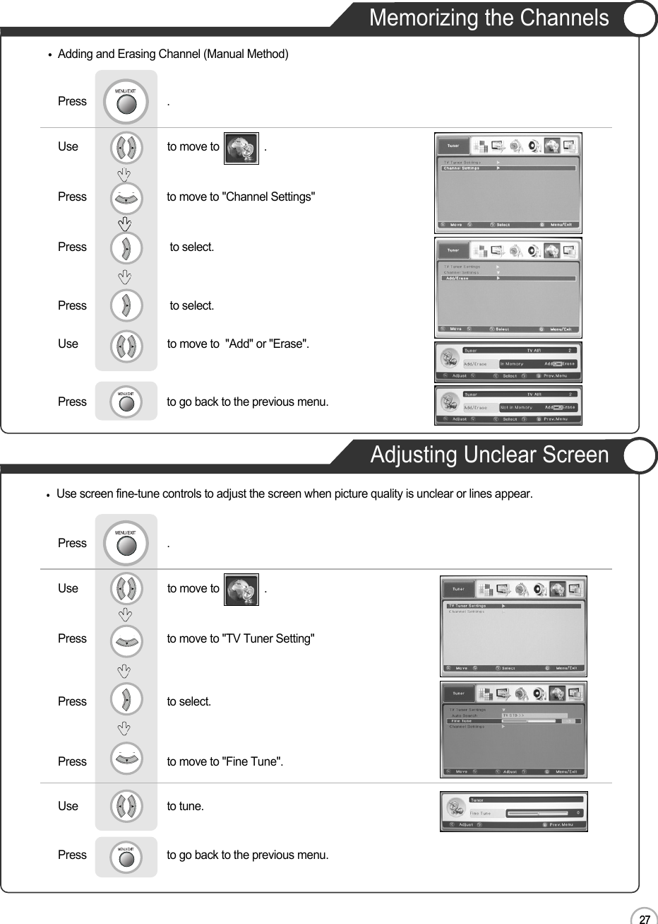 27Memorizing the ChannelsAdjusting Unclear ScreenEN27Basic UseUse                              to move to               .                  Press                           to move to &quot;Channel Settings&quot;    Press                            to select.        Press                            to select.Press                           .Use                              to move to  &quot;Add&quot; or &quot;Erase&quot;.Press                           to go back to the previous menu.               Adding and Erasing Channel (Manual Method)Use screen fine-tune controls to adjust the screen when picture quality is unclear or lines appear.Use                              to move to               .                  Press                           to move to &quot;TV Tuner Setting&quot;Press                           to select.Press                           to move to &quot;Fine Tune&quot;.      Press                           .Use                             to tune.Press                           to go back to the previous menu.   