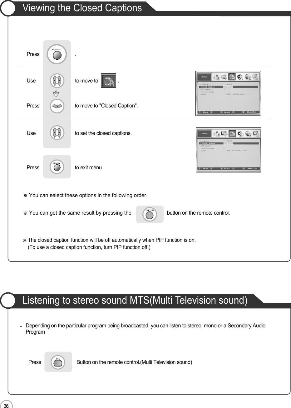 3636ApplicationViewing the Closed CaptionsUse                              to move to               .                  Press                           to move to &quot;Closed Caption&quot;.Press                           .Use                             to set the closed captions.Press                           to exit menu.      You can select these options in the following order.You can get the same result by pressing the button on the remote control.Listening to stereo sound MTS(Multi Television sound)Press                           Button on the remote control.(Multi Television sound)Depending on the particular program being broadcasted, you can listen to stereo, mono or a Secondary AudioProgramThe closed caption function will be off automatically when PIP function is on.(To use a closed caption function, turn PIP function off.)