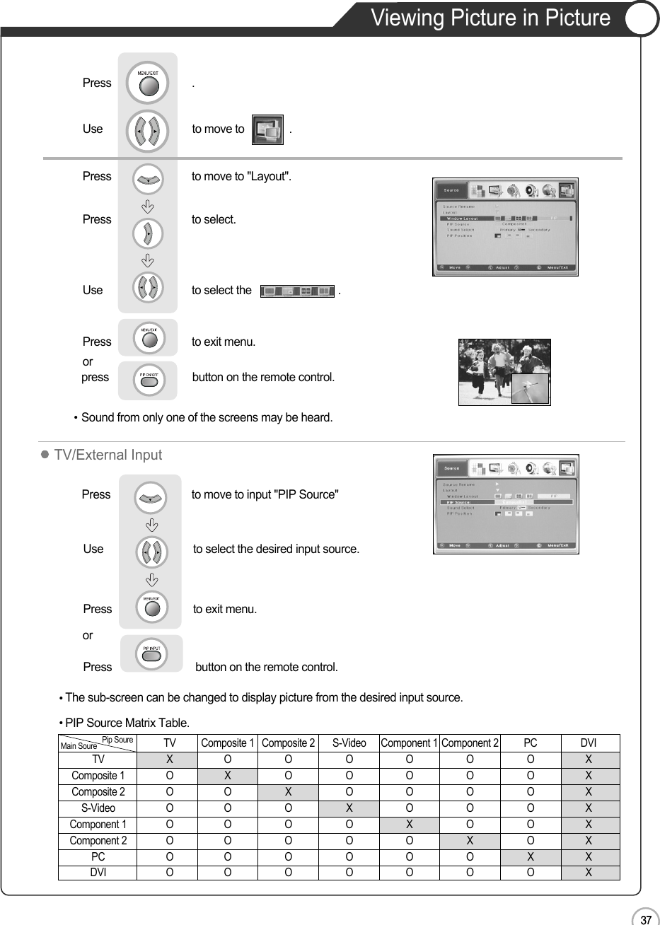 37EN37Viewing Picture in PictureApplicationpress                            button on the remote control. Sound from only one of the screens may be heard.Use                              to move to               .                  Press                           to move to &quot;Layout&quot;.Press                           to select.                 Press                           .Use                             to select the                             .Press                           to exit menu.                     ororThe sub-screen can be changed to display picture from the desired input source.Press                         to move to input &quot;PIP Source&quot;       Use                             to select the desired input source.Press                         to exit menu.                     Press                            button on the remote control.TV/External InputPIP Source Matrix Table.TV Composite 1 Composite 2 S-Video Component 1 Component 2 PC DVITV XOOOOOOXComposite 1 O X O O O O O XComposite 2 O O X O O O O XS-Video O O O X O O O XComponent 1 O O O O X O O XComponent 2 O O O O O X O XPC O O O O O O X XDVI O O O O O O O XMain Soure Pip Soure