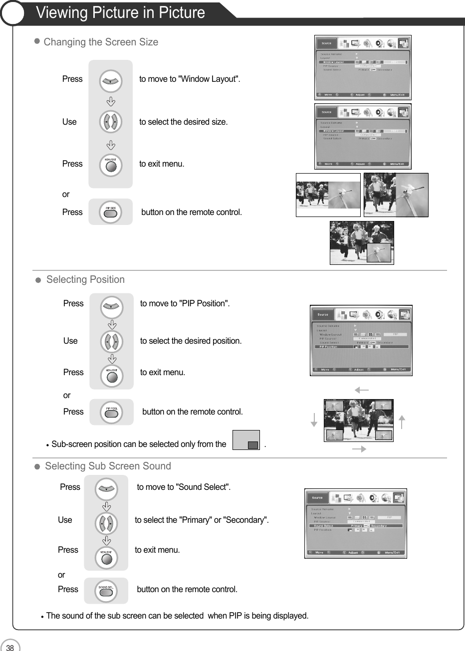 38ApplicationViewing Picture in PictureSelecting Sub Screen SoundSelecting PositionSub-screen position can be selected only from the                  .Press                           to move to &quot;PIP Position&quot;.Use                             to select the desired position.Press                           to exit menu.orPress                            button on the remote control.The sound of the sub screen can be selected  when PIP is being displayed.Press                           to move to &quot;Sound Select&quot;. Use                             to select the &quot;Primary&quot; or &quot;Secondary&quot;.Press                           to exit menu.                     orPress                            button on the remote control.Press                           to move to &quot;Window Layout&quot;.               Use                             to select the desired size.Press                           to exit menu.                     orPress                            button on the remote control.Changing the Screen Size