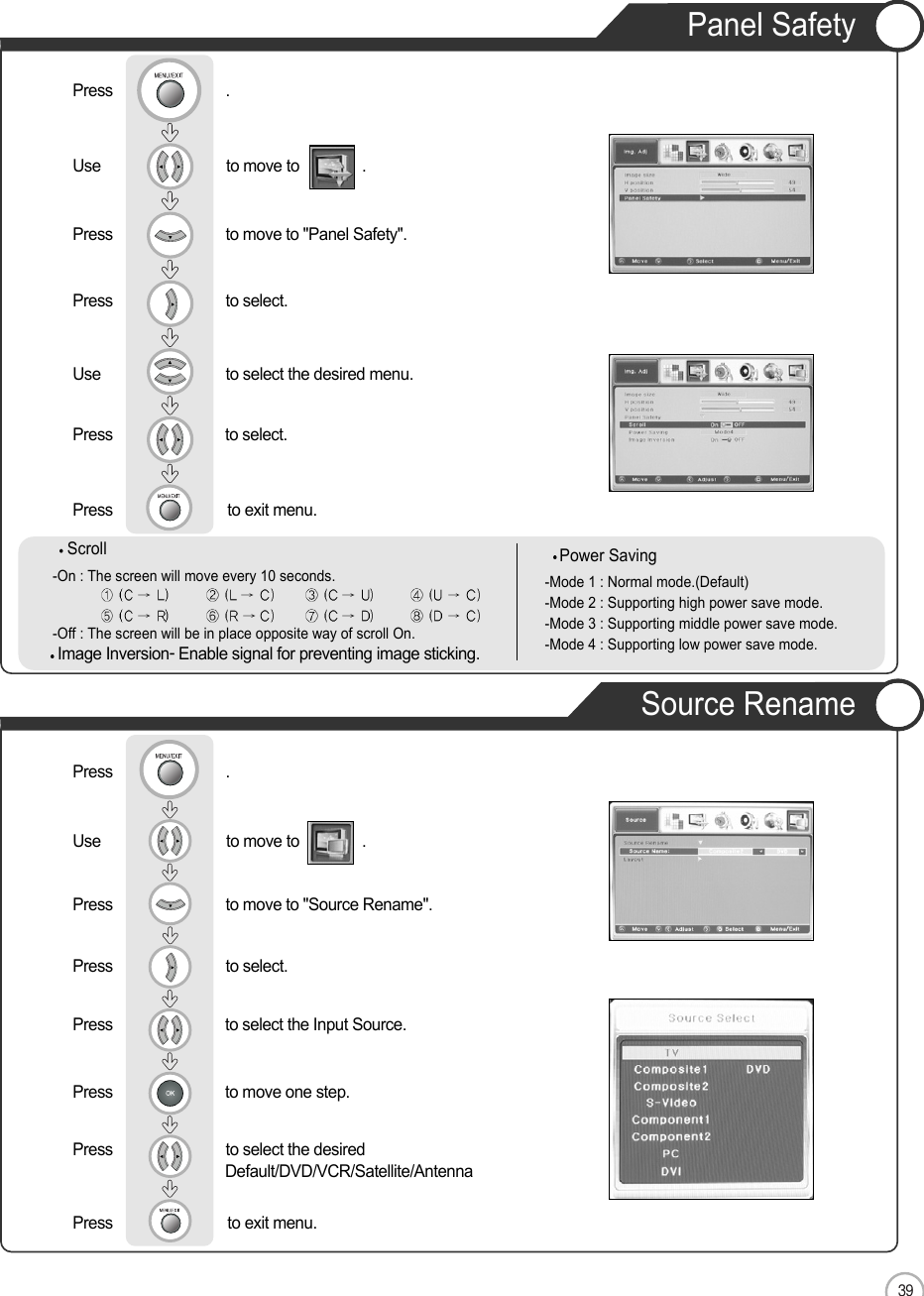 39ENApplicationPanel SafetyUse                              to move to               .                  Press                           to move to &quot;Panel Safety&quot;. Press                           to select.Use                            to select the desired menu.  Press                          to select.Press                          to exit menu. Press                           .Source RenameUse                              to move to               .                  Press                           to move to &quot;Source Rename&quot;. Press                           to select.Press                         to select the Input Source.  Press                          to move one step.Press                           to select the desired     Default/DVD/VCR/Satellite/AntennaPress                          to exit menu. Press                           .Scroll-On : The screen will move every 10 seconds. -Off : The screen will be in place opposite way of scroll On.Power Saving-Mode 1 : Normal mode.(Default)-Mode 2 : Supporting high power save mode.-Mode 3 : Supporting middle power save mode.-Mode 4 : Supporting low power save mode.Image Inversion- Enable signal for preventing image sticking.