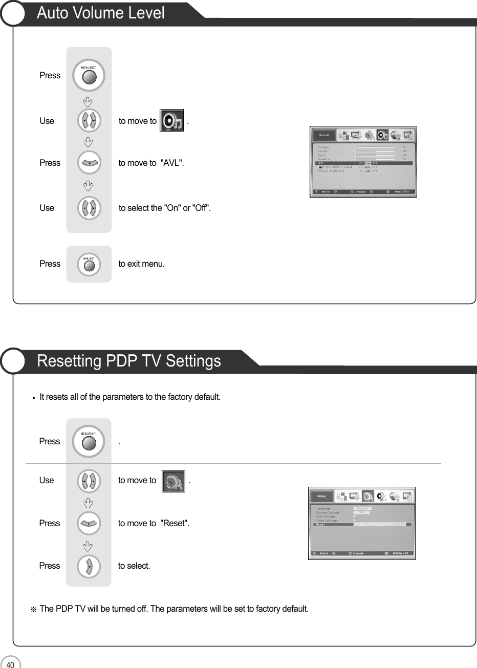 40Auto Volume LevelResetting PDP TV SettingsApplicationIt resets all of the parameters to the factory default.The PDP TV will be turned off. The parameters will be set to factory default.Use                              to move to               .                  Press                           to move to  &quot;Reset&quot;. Press                           to select.                 Press                           .Use                              to move to              .                 Press                           to move to  &quot;AVL&quot;. Press                          Use                             to select the &quot;On&quot; or &quot;Off&quot;.Press                           to exit menu. 