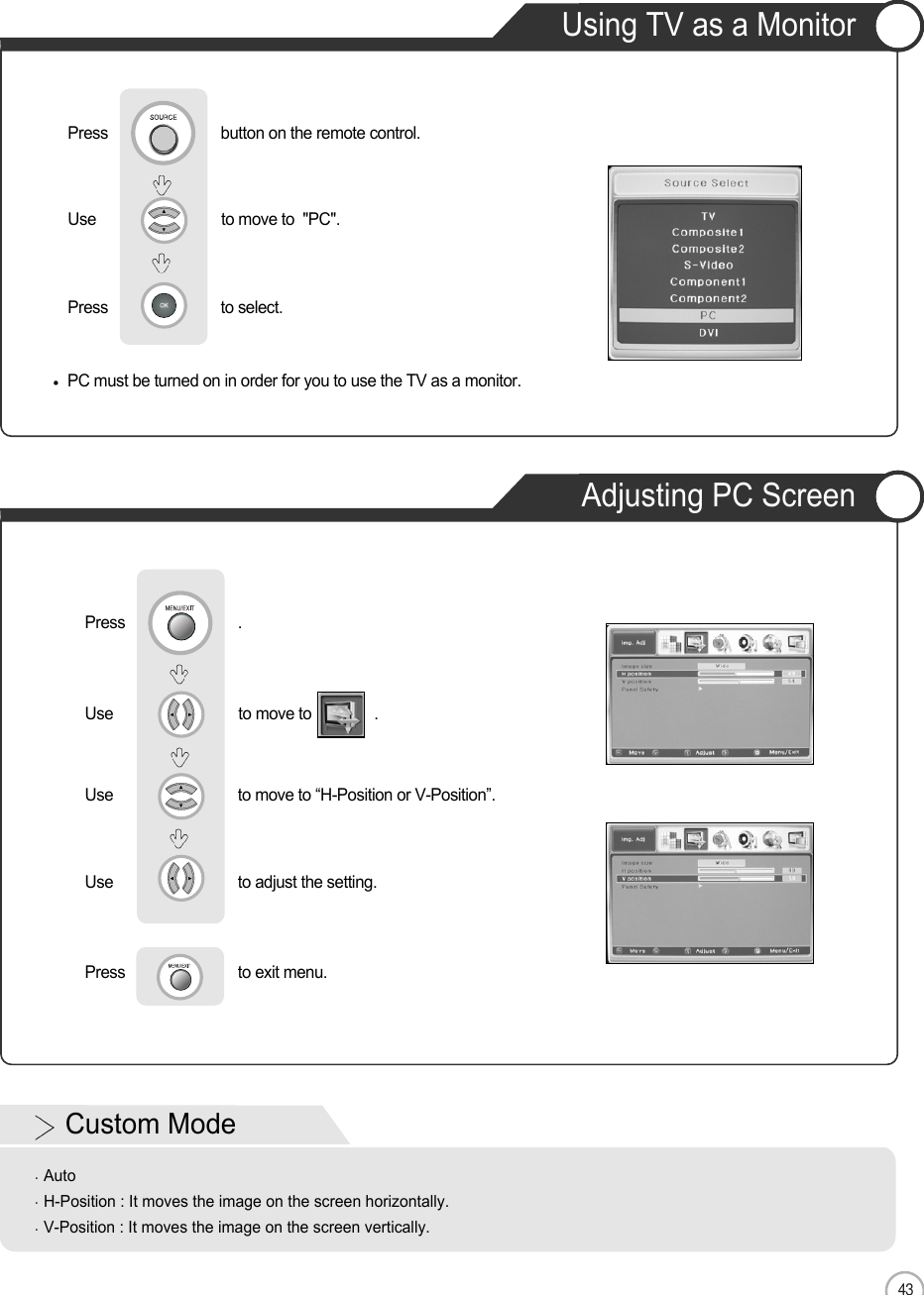 43Using TV as a MonitorAdjusting PC ScreenENMonitorUse                              to move to               .                  Use                            to move to “H-Position or V-Position”. Use                            to adjust the setting.Press                           to exit menu.   Press                           .PC must be turned on in order for you to use the TV as a monitor.Using TV as a MonitorUse                              to move to  &quot;PC&quot;.                  Press                           to select.                 Press                           button on the remote control.Custom ModeAutoH-Position : It moves the image on the screen horizontally.V-Position : It moves the image on the screen vertically.