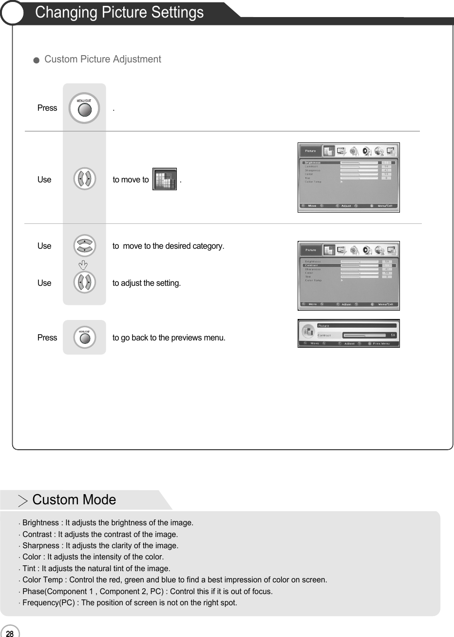 28Changing Picture Settings28Basic UseUse                              to move to               .                  Press                           .Use                             to  move to the desired category.Use                             to adjust the setting.Press                           to go back to the previews menu.             Custom Picture AdjustmentCustom ModeBrightness : It adjusts the brightness of the image.Contrast : It adjusts the contrast of the image.Sharpness : It adjusts the clarity of the image.Color : It adjusts the intensity of the color.Tint : It adjusts the natural tint of the image.Color Temp : Control the red, green and blue to find a best impression of color on screen.Phase(Component 1 , Component 2, PC) : Control this if it is out of focus.Frequency(PC) : The position of screen is not on the right spot.