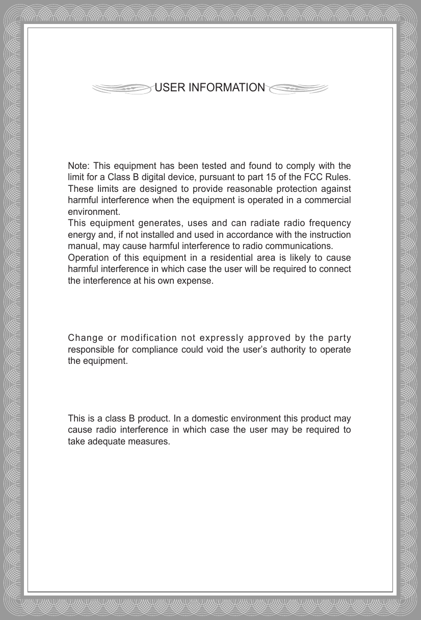 USER INFORMATIONNote: This equipment has been tested and found to comply with thelimit for a Class B digital device, pursuant to part 15 of the FCC Rules.These limits are designed to provide reasonable protection againstharmful interference when the equipment is operated in a commercialenvironment. This equipment generates, uses and can radiate radio frequencyenergy and, if not installed and used in accordance with the instructionmanual, may cause harmful interference to radio communications. Operation of this equipment in a residential area is likely to causeharmful interference in which case the user will be required to connectthe interference at his own expense.Change or modification not expressly approved by the partyresponsible for compliance could void the user’s authority to operatethe equipment.This is a class B product. In a domestic environment this product maycause radio interference in which case the user may be required totake adequate measures.