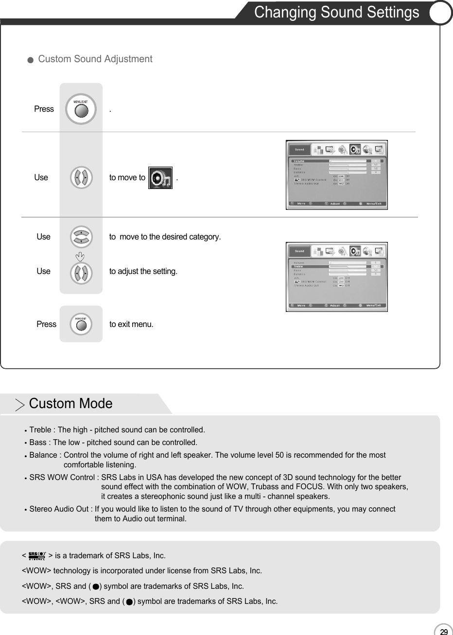 29Changing Sound SettingsENUse                              to move to               .                  Press                           .Use                             to  move to the desired category.Use                             to adjust the setting.Press                          to exit menu.                     Custom Sound Adjustment29Basic UseCustom ModeTreble : The high - pitched sound can be controlled.Bass : The low - pitched sound can be controlled.Balance : Control the volume of right and left speaker. The volume level 50 is recommended for the mostcomfortable listening.SRS WOW Control : SRS Labs in USA has developed the new concept of 3D sound technology for the bettersound effect with the combination of WOW, Trubass and FOCUS. With only two speakers,it creates a stereophonic sound just like a multi - channel speakers.Stereo Audio Out : If you would like to listen to the sound of TV through other equipments, you may connectthem to Audio out terminal.&lt; &gt; is a trademark of SRS Labs, Inc.&lt;WOW&gt; technology is incorporated under license from SRS Labs, Inc.&lt;WOW&gt;, SRS and ( ) symbol are trademarks of SRS Labs, Inc.&lt;WOW&gt;, &lt;WOW&gt;, SRS and ( ) symbol are trademarks of SRS Labs, Inc.