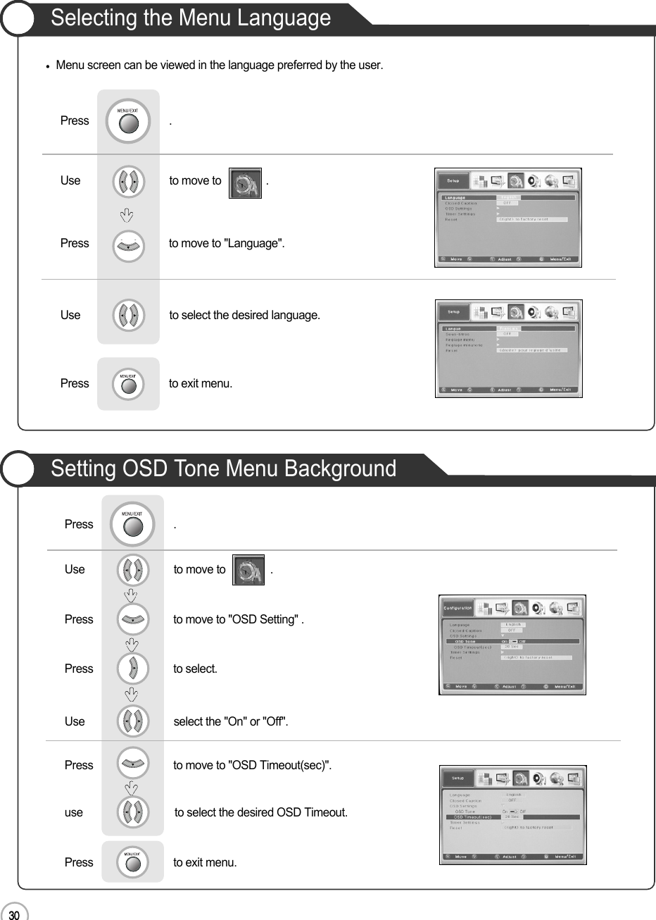 30Selecting the Menu Language30Basic UseMenu screen can be viewed in the language preferred by the user.Use                              to move to               .                  Press                           to move to &quot;Language&quot;.                 Press                           .Use                              to select the desired language.Press                           to exit menu.                    Use                              to move to               .                  Press                           to move to &quot;OSD Setting&quot; .    Press                           to select.                 Press                           .Use                              select the &quot;On&quot; or &quot;Off&quot;.Press                           to move to &quot;OSD Timeout(sec)&quot;.use                               to select the desired OSD Timeout.Press                           to exit menu.                    Setting OSD Tone Menu Background