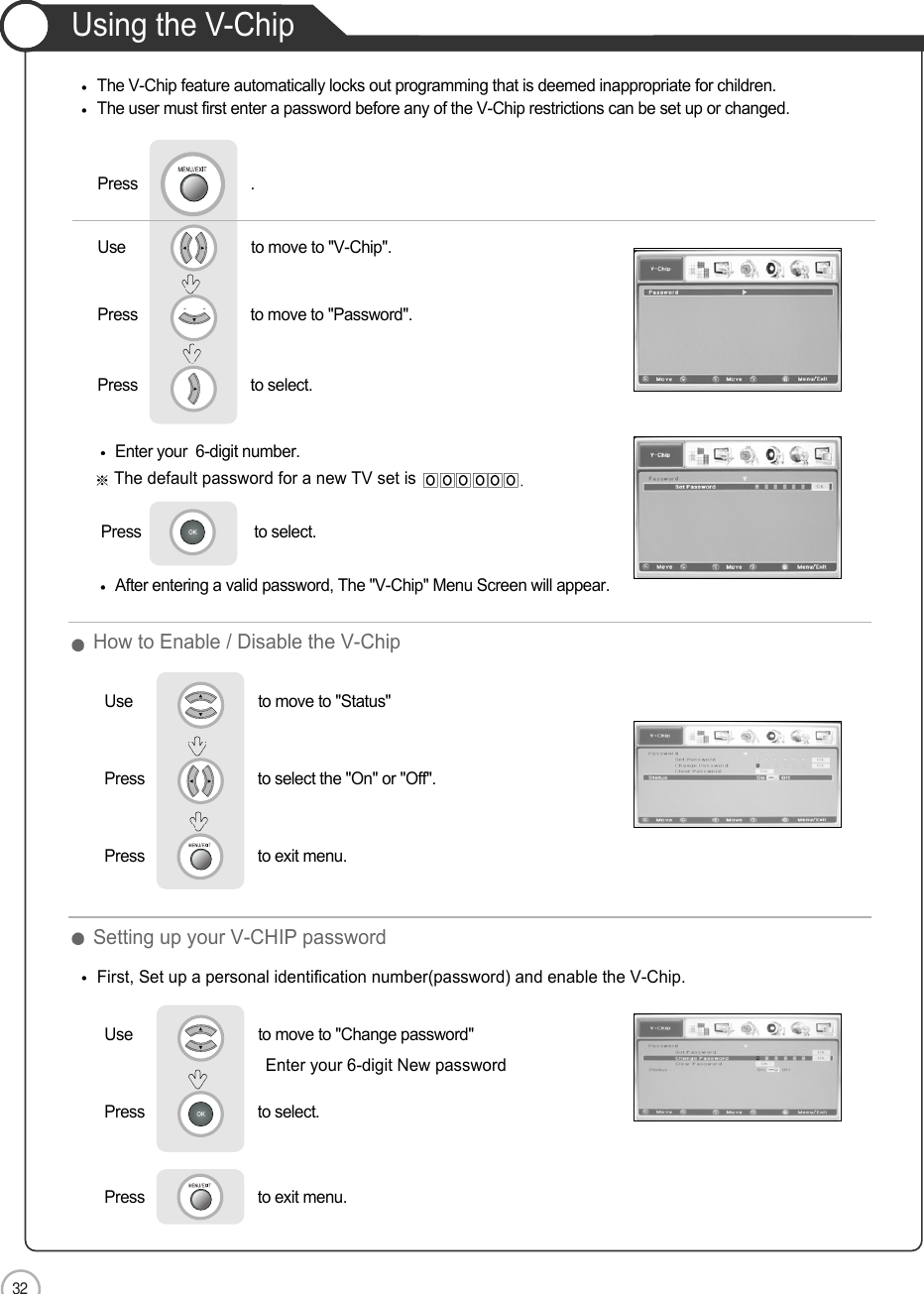 32ApplicationUsing the V-ChipThe V-Chip feature automatically locks out programming that is deemed inappropriate for children. The user must first enter a password before any of the V-Chip restrictions can be set up or changed.Enter your  6-digit number.The default password for a new TV set isPress                           to select.   After entering a valid password, The &quot;V-Chip&quot; Menu Screen will appear.First, Set up a personal identification number(password) and enable the V-Chip.Use                              to move to &quot;V-Chip&quot;.                  Press                           to move to &quot;Password&quot;.Press                           to select.                 Press                           .Setting up your V-CHIP password Use                              to move to &quot;Change password&quot;Press                           to select.                 Press                           to exit menu.                     Enter your 6-digit New passwordHow to Enable / Disable the V-ChipUse                              to move to &quot;Status&quot;Press                           to select the &quot;On&quot; or &quot;Off&quot;.              Press                           to exit menu.                     