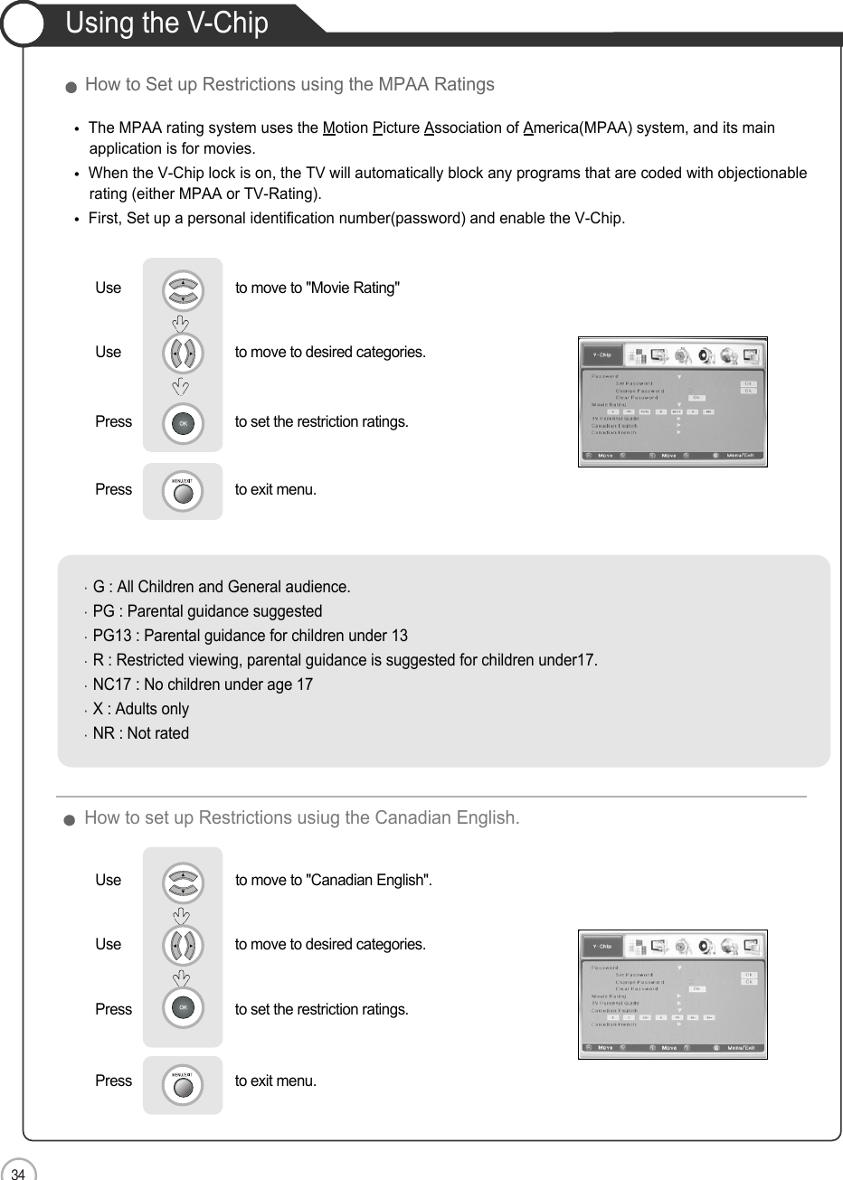 34How to set up Restrictions usiug the Canadian English.ApplicationUsing the V-ChipHow to Set up Restrictions using the MPAA RatingsUse                              to move to &quot;Movie Rating&quot;         Use                             to move to desired categories.Press                           to set the restriction ratings.  Press                           to exit menu.  The MPAA rating system uses the Motion Picture Association of America(MPAA) system, and its mainapplication is for movies.When the V-Chip lock is on, the TV will automatically block any programs that are coded with objectionable rating (either MPAA or TV-Rating).First, Set up a personal identification number(password) and enable the V-Chip.G : All Children and General audience.PG : Parental guidance suggestedPG13 : Parental guidance for children under 13R : Restricted viewing, parental guidance is suggested for children under17.NC17 : No children under age 17X : Adults onlyNR : Not ratedUse                              to move to &quot;Canadian English&quot;.         Use                             to move to desired categories.Press                           to set the restriction ratings.  Press                           to exit menu.  