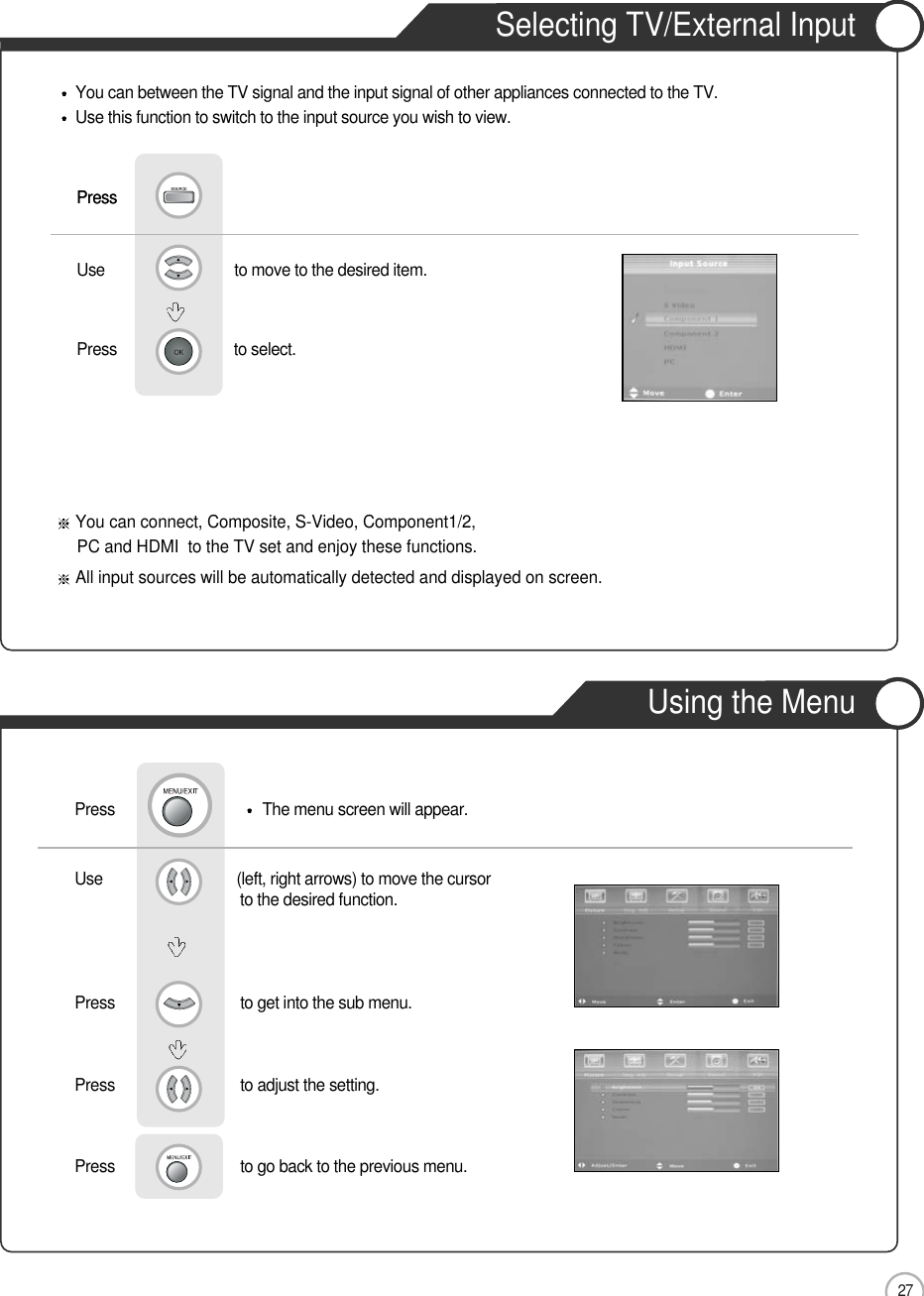 27Selecting TV/External InputUsing the MenuUse                               to move to the desired item.                 Press                            to select.   Use                                (left, right arrows) to move the cursor                    to the desired function.Press                              to get into the sub menu.   Press                              to adjust the setting.                Basic UseYou can connect, Composite, S-Video, Component1/2,PC and HDMI  to the TV set and enjoy these functions.All input sources will be automatically detected and displayed on screen.PressPressYou can between the TV signal and the input signal of other appliances connected to the TV.Use this function to switch to the input source you wish to view.Press                               The menu screen will appear.Press                              to go back to the previous menu.               