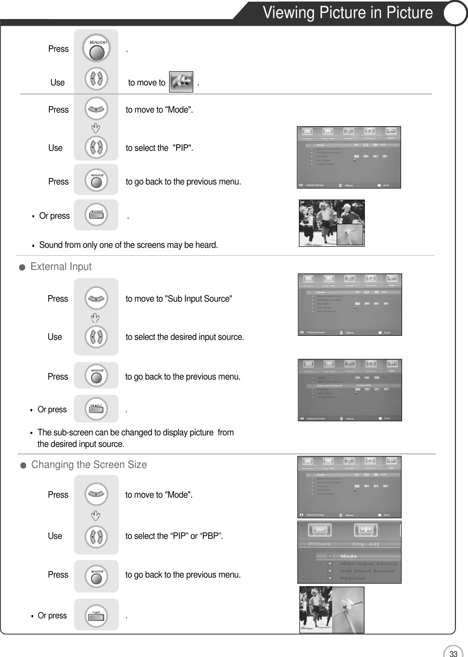 33ApplicationUse                             to select the desired input source.Press                           to go back to the previous menu.  Press                           to move to &quot;Mode&quot;.                  Use                             to select the “PIP” or “PBP”.Press                           to go back to the previous menu.                  Press                         to move to &quot;Sub Input Source&quot;              Use                             to select the  &quot;PIP&quot;.Press                           to go back to the previous menu.   Use                              to move to               .                  Press                           to move to &quot;Mode&quot;.            Press                           .Or press                             . The sub-screen can be changed to display picture  fromthe desired input source.Or press                           . Sound from only one of the screens may be heard.Or press                             . External InputChanging the Screen SizeViewing Picture in Picture