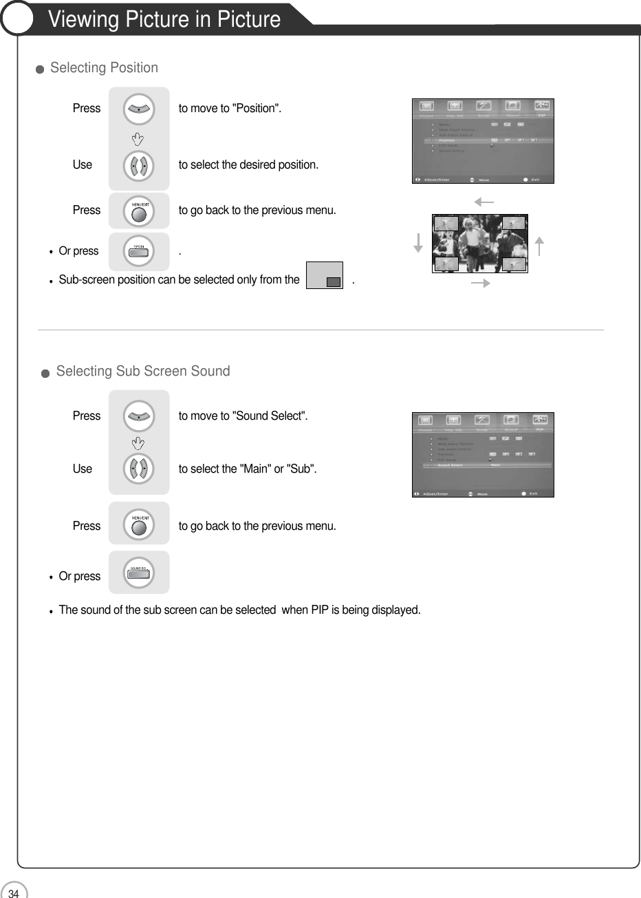 34Viewing Picture in PictureApplicationSelecting Sub Screen SoundOr pressThe sound of the sub screen can be selected  when PIP is being displayed.Use                             to select the desired position.Press                           to go back to the previous menu.Press                           to move to &quot;Position&quot;.           Selecting PositionOr press                             . Sub-screen position can be selected only from the                  .Press                           to move to &quot;Sound Select&quot;. Use                             to select the &quot;Main&quot; or &quot;Sub&quot;.Press                           to go back to the previous menu.        