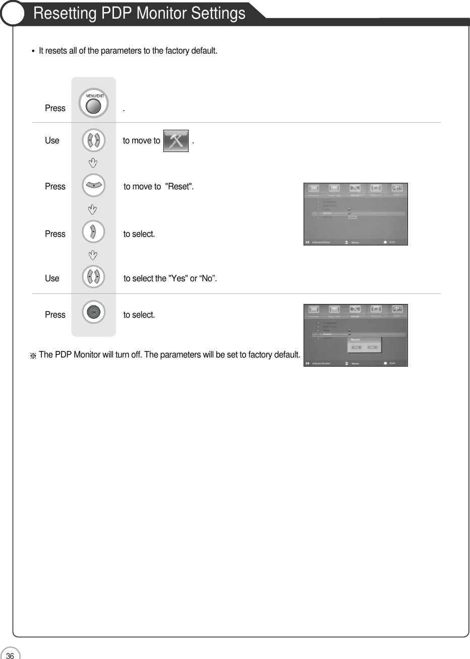 36ApplicationUse                              to move to               .                  Press                          to move to  &quot;Reset&quot;. Press                           to select.    Use                            to select the &quot;Yes&quot; or “No”.Press                           to select.             Resetting PDP Monitor SettingsIt resets all of the parameters to the factory default.The PDP Monitor will turn off. The parameters will be set to factory default.Press                           .