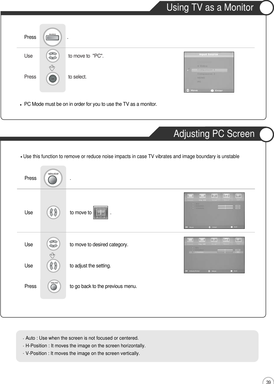 39Use                             to move to  &quot;PC&quot;.                  Press                          to select.    Use                              to move to               .Use                            to move to desired category.Use                            to adjust the setting.Press                           to go back to the previous menu. PC Mode must be on in order for you to use the TV as a monitor.Using TV as a MonitorPress                         .Use this function to remove or reduce noise impacts in case TV vibrates and image boundary is unstablePress                           .Auto : Use when the screen is not focused or centered.H-Position : It moves the image on the screen horizontally.V-Position : It moves the image on the screen vertically.Using TV as a MonitorAdjusting PC ScreenMonitor