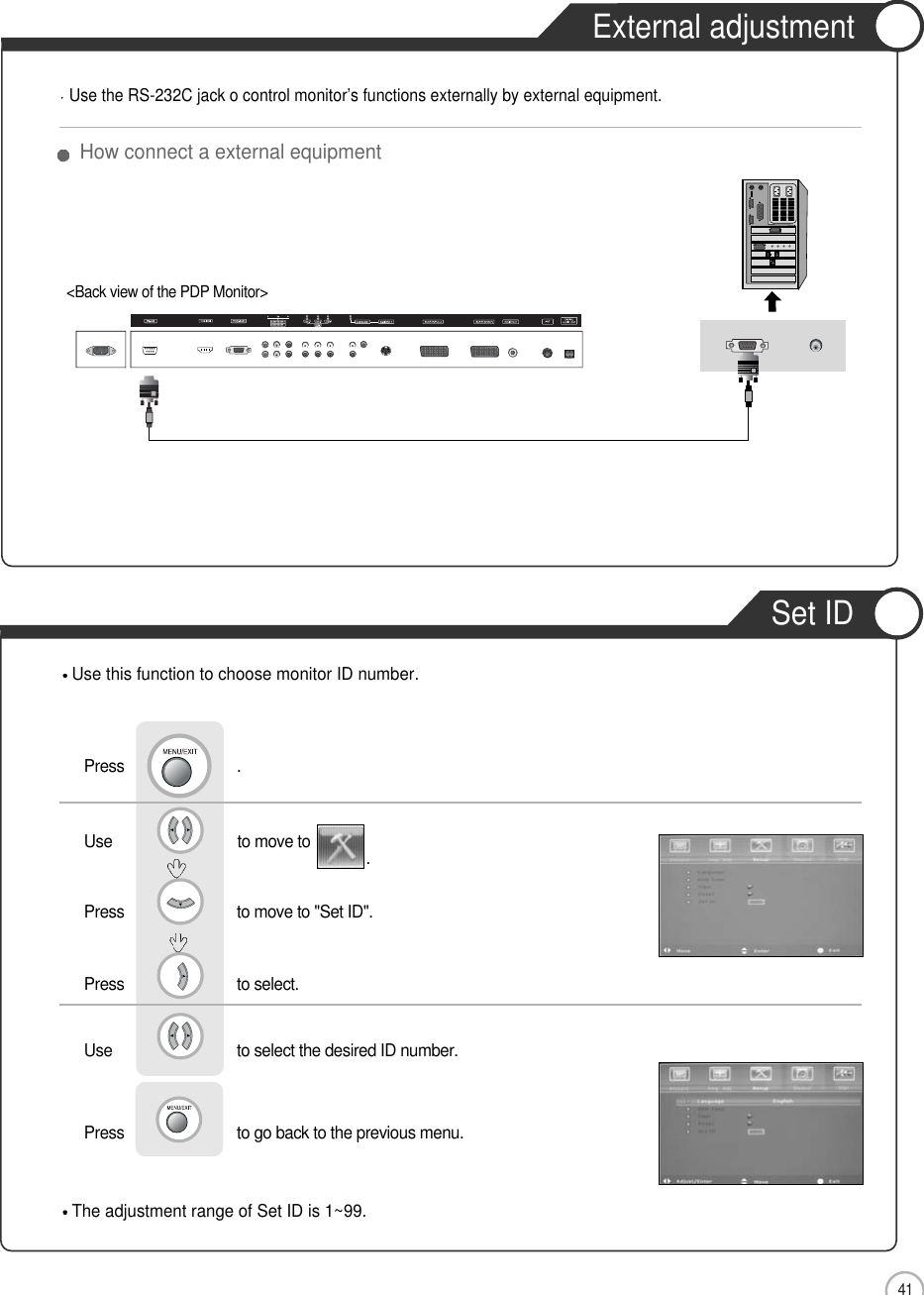 41External adjustmentExternal adjustmentSet IDHow connect a external equipmentUse the RS-232C jack o control monitor’s functions externally by external equipment.&lt;Back view of the PDP Monitor&gt;The adjustment range of Set ID is 1~99.Use this function to choose monitor ID number.Use                              to move to  .Press                           to move to &quot;Set ID&quot;.   Press                           to select.   Use                            to select the desired ID number.   Press                           to go back to the previous menu.  Press                           .