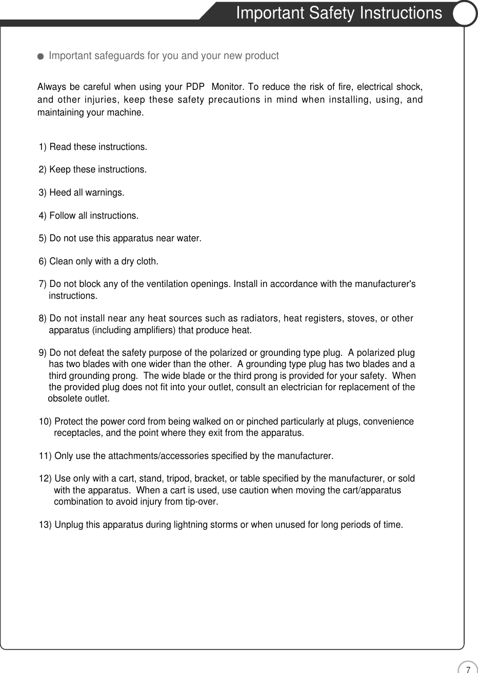 7Safety PrecautionsImportant Safety InstructionsImportant safeguards for you and your new product1) Read these instructions.2) Keep these instructions.3) Heed all warnings.4) Follow all instructions.5) Do not use this apparatus near water.6) Clean only with a dry cloth.7) Do not block any of the ventilation openings. Install in accordance with the manufacturer&apos;sinstructions.8) Do not install near any heat sources such as radiators, heat registers, stoves, or otherapparatus (including amplifiers) that produce heat.9) Do not defeat the safety purpose of the polarized or grounding type plug.  A polarized plughas two blades with one wider than the other.  A grounding type plug has two blades and a third grounding prong.  The wide blade or the third prong is provided for your safety.  When the provided plug does not fit into your outlet, consult an electrician for replacement of the obsolete outlet.10) Protect the power cord from being walked on or pinched particularly at plugs, conveniencereceptacles, and the point where they exit from the apparatus.11) Only use the attachments/accessories specified by the manufacturer.12) Use only with a cart, stand, tripod, bracket, or table specified by the manufacturer, or sold with the apparatus.  When a cart is used, use caution when moving the cart/apparatus combination to avoid injury from tip-over.  13) Unplug this apparatus during lightning storms or when unused for long periods of time.Always be careful when using your PDP  Monitor. To reduce the risk of fire, electrical shock,and other injuries, keep these safety precautions in mind when installing, using, andmaintaining your machine.