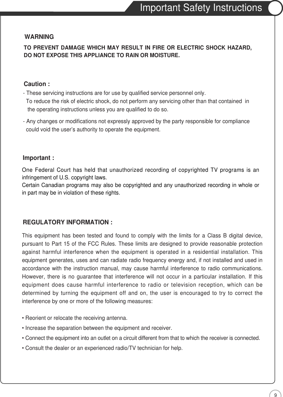 9Important Safety InstructionsOne Federal Court has held that unauthorized recording of copyrighted TV programs is aninfringement of U.S. copyright laws.Certain Canadian programs may also be copyrighted and any unauthorized recording in whole orin part may be in violation of these rights.Important :This equipment has been tested and found to comply with the limits for a Class B digital device,pursuant to Part 15 of the FCC Rules. These limits are designed to provide reasonable protectionagainst harmful interference when the equipment is operated in a residential installation. Thisequipment generates, uses and can radiate radio frequency energy and, if not installed and used inaccordance with the instruction manual, may cause harmful interference to radio communications.However, there is no guarantee that interference will not occur in a particular installation. If thisequipment does cause harmful interference to radio or television reception, which can bedetermined by turning the equipment off and on, the user is encouraged to try to correct theinterference by one or more of the following measures:• Reorient or relocate the receiving antenna.• Increase the separation between the equipment and receiver.• Connect the equipment into an outlet on a circuit different from that to which the receiver is connected.• Consult the dealer or an experienced radio/TV technician for help.REGULATORY INFORMATION :- These servicing instructions are for use by qualified service personnel only.  To reduce the risk of electric shock, do not perform any servicing other than that contained  in the operating instructions unless you are qualified to do so.- Any changes or modifications not expressly approved by the party responsible for compliance could void the user’s authority to operate the equipment.Caution :TO PREVENT DAMAGE WHICH MAY RESULT IN FIRE OR ELECTRIC SHOCK HAZARD,DO NOT EXPOSE THIS APPLIANCE TO RAIN OR MOISTURE.WARNINGSafety Precautions