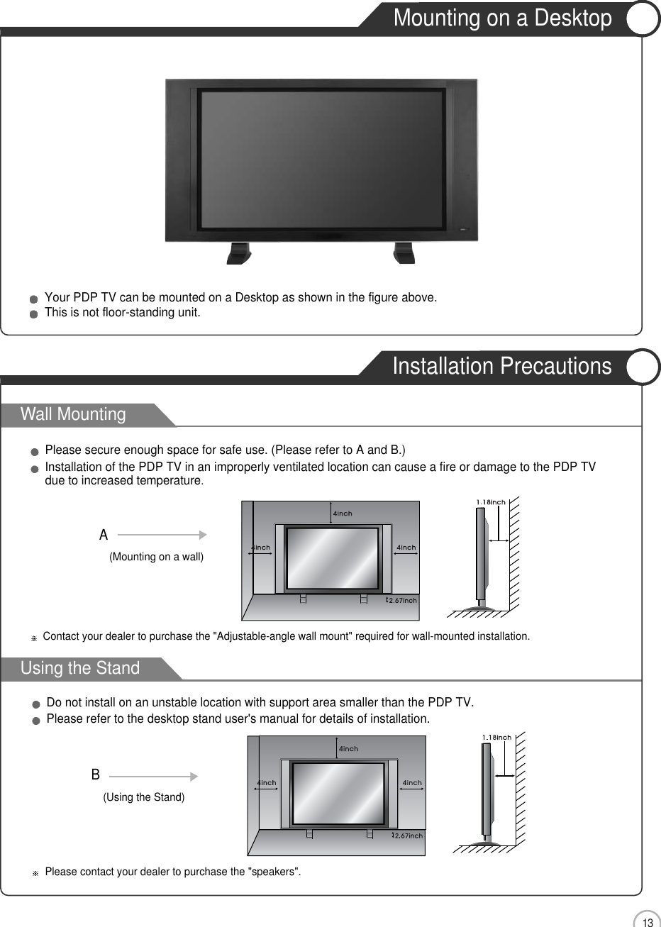 Wall MountingUsing the Stand13Mounting on a DesktopInstallation PrecautionsUser Guidance InformationYour PDP TV can be mounted on a Desktop as shown in the figure above.This is not floor-standing unit.Please secure enough space for safe use. (Please refer to A and B.)Installation of the PDP TV in an improperly ventilated location can cause a fire or damage to the PDP TVdue to increased temperature.Do not install on an unstable location with support area smaller than the PDP TV.Please refer to the desktop stand user&apos;s manual for details of installation.Contact your dealer to purchase the &quot;Adjustable-angle wall mount&quot; required for wall-mounted installation.Please contact your dealer to purchase the &quot;speakers&quot;.(Mounting on a wall)A(Using the Stand)B