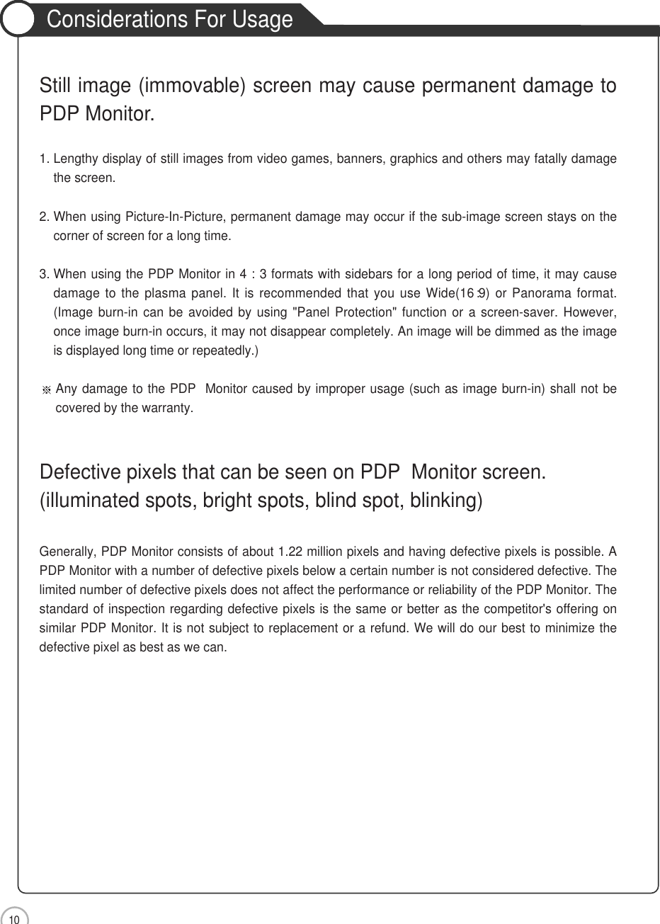 10Still image (immovable) screen may cause permanent damage toPDP Monitor.1. Lengthy display of still images from video games, banners, graphics and others may fatally damagethe screen.2. When using Picture-In-Picture, permanent damage may occur if the sub-image screen stays on thecorner of screen for a long time.3. When using the PDP Monitor in 4 : 3 formats with sidebars for a long period of time, it may causedamage to the plasma panel. It is recommended that you use Wide(16 :9) or Panorama format.(Image burn-in can be avoided by using &quot;Panel Protection&quot; function or a screen-saver. However,once image burn-in occurs, it may not disappear completely. An image will be dimmed as the imageis displayed long time or repeatedly.)Any damage to the PDP  Monitor caused by improper usage (such as image burn-in) shall not becovered by the warranty.Defective pixels that can be seen on PDP  Monitor screen.(illuminated spots, bright spots, blind spot, blinking)Generally, PDP Monitor consists of about 1.22 million pixels and having defective pixels is possible. APDP Monitor with a number of defective pixels below a certain number is not considered defective. Thelimited number of defective pixels does not affect the performance or reliability of the PDP Monitor. Thestandard of inspection regarding defective pixels is the same or better as the competitor&apos;s offering onsimilar PDP Monitor. It is not subject to replacement or a refund. We will do our best to minimize thedefective pixel as best as we can.Considerations For UsageSafety Precautions