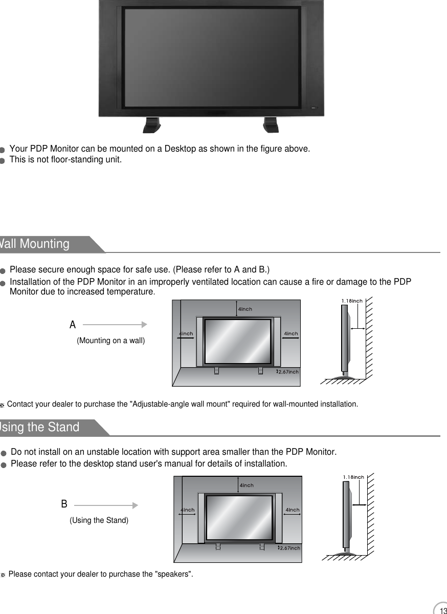 13Installation PrecautionsWall MountingUsing the StandPlease secure enough space for safe use. (Please refer to A and B.)Installation of the PDP Monitor in an improperly ventilated location can cause a fire or damage to the PDPMonitor due to increased temperature.(Using the Stand)B(Mounting on a wall)ADo not install on an unstable location with support area smaller than the PDP Monitor.Please refer to the desktop stand user&apos;s manual for details of installation.Contact your dealer to purchase the &quot;Adjustable-angle wall mount&quot; required for wall-mounted installation.Please contact your dealer to purchase the &quot;speakers&quot;.Mounting on a DesktopUser Guidance InformationYour PDP Monitor can be mounted on a Desktop as shown in the figure above.This is not floor-standing unit.