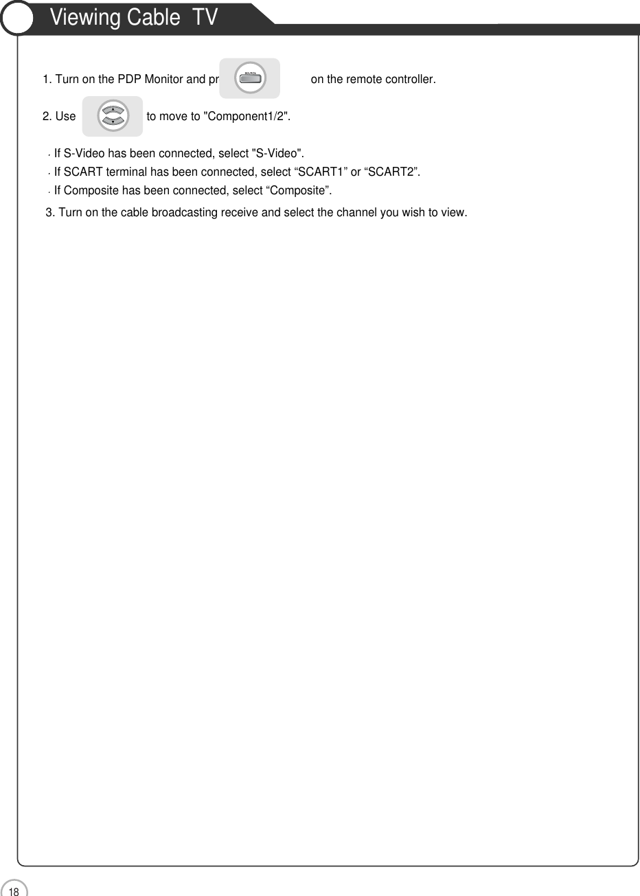18ConnectionViewing Cable  TV1. Turn on the PDP Monitor and press                       on the remote controller.2. Use                      to move to &quot;Component1/2&quot;.If S-Video has been connected, select &quot;S-Video&quot;.If SCART terminal has been connected, select “SCART1” or “SCART2”.If Composite has been connected, select “Composite”.3. Turn on the cable broadcasting receive and select the channel you wish to view.