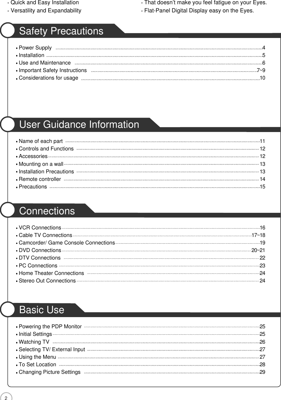 2CONTENTSQuick and Easy Installation That doesn’t make you feel fatigue on your Eyes.Versatility and Expandability Flat-Panel Digital Display easy on the Eyes.Safety PrecautionsPower Supply 4Installation 5Use and Maintenance 6Important Safety Instructions 7~9Considerations for usage 10User Guidance InformationName of each part 11Controls and Functions 12Accessories 12Mounting on a wall 13Installation Precautions 13Remote controller 14Precautions 15ConnectionsVCR Connections 16Cable TV Connections 17~18Camcorder/ Game Console Connections 19DVD Connections 20~21DTV Connections 22PC Connections 23Home Theater Connections 24Stereo Out Connections 24Basic UsePowering the PDP Monitor 25Initial Settings 25Watching TV 26Selecting TV/ External Input 27Using the Menu 27To Set Location 28Changing Picture Settings 29