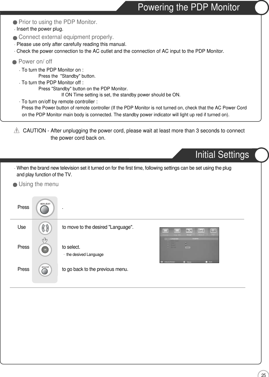 25Basic UsePrior to using the PDP Monitor.Insert the power plug.Connect external equipment properly.Please use only after carefully reading this manual.Check the power connection to the AC outlet and the connection of AC input to the PDP Monitor.CAUTION - After unplugging the power cord, please wait at least more than 3 seconds to connectthe power cord back on.Power on/ offTo turn the PDP Monitor on :Press the  &quot;Standby&quot; button. To turn the PDP Monitor off :Press &quot;Standby&quot; button on the PDP Monitor.If ON Time setting is set, the standby power should be ON. To turn on/off by remote controller :Press the Power button of remote controller (If the PDP Monitor is not turned on, check that the AC Power Cord on the PDP Monitor main body is connected. The standby power indicator will light up red if turned on).Powering the PDP MonitorInitial SettingsWhen the brand new television set it turned on for the first time, following settings can be set using the plug and play function of the TV.Using the menuUse                              to move to the desired &quot;Language&quot;.Press                           to select. the desived LanguagePress                           to go back to the previous menu.           Press                           .