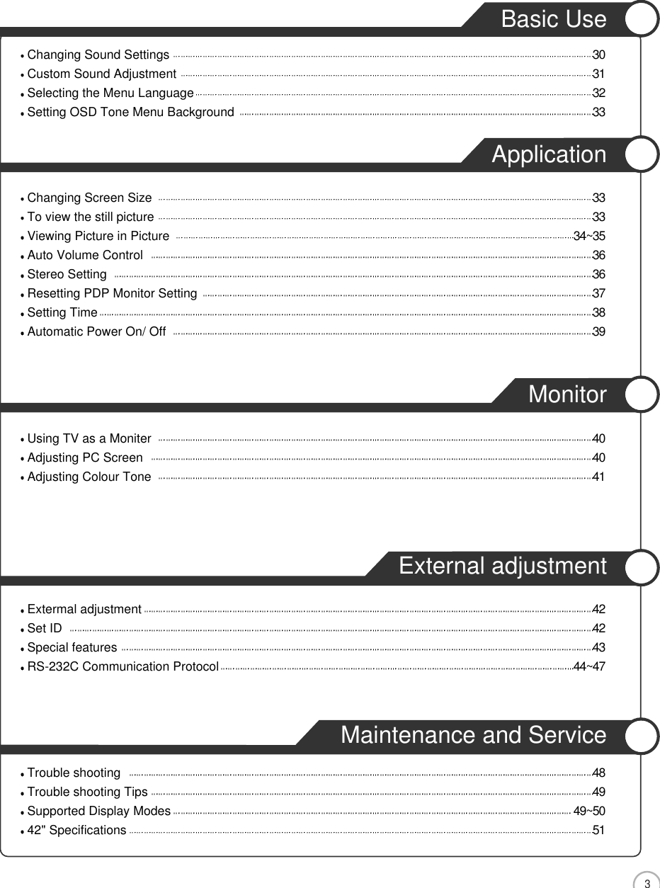 3CONTENTSBasic UseChanging Sound Settings 30Custom Sound Adjustment 31Selecting the Menu Language 32Setting OSD Tone Menu Background 33ApplicationChanging Screen Size 33To view the still picture 33Viewing Picture in Picture 34~35Auto Volume Control 36Stereo Setting 36Resetting PDP Monitor Setting 37Setting Time 38Automatic Power On/ Off  39MonitorUsing TV as a Moniter 40Adjusting PC Screen 40Adjusting Colour Tone 41External adjustmentExtermal adjustment 42Set ID 42Special features 43RS-232C Communication Protocol 44~47Maintenance and ServiceTrouble shooting 48Trouble shooting Tips 49Supported Display Modes 49~5042&quot; Specifications 51