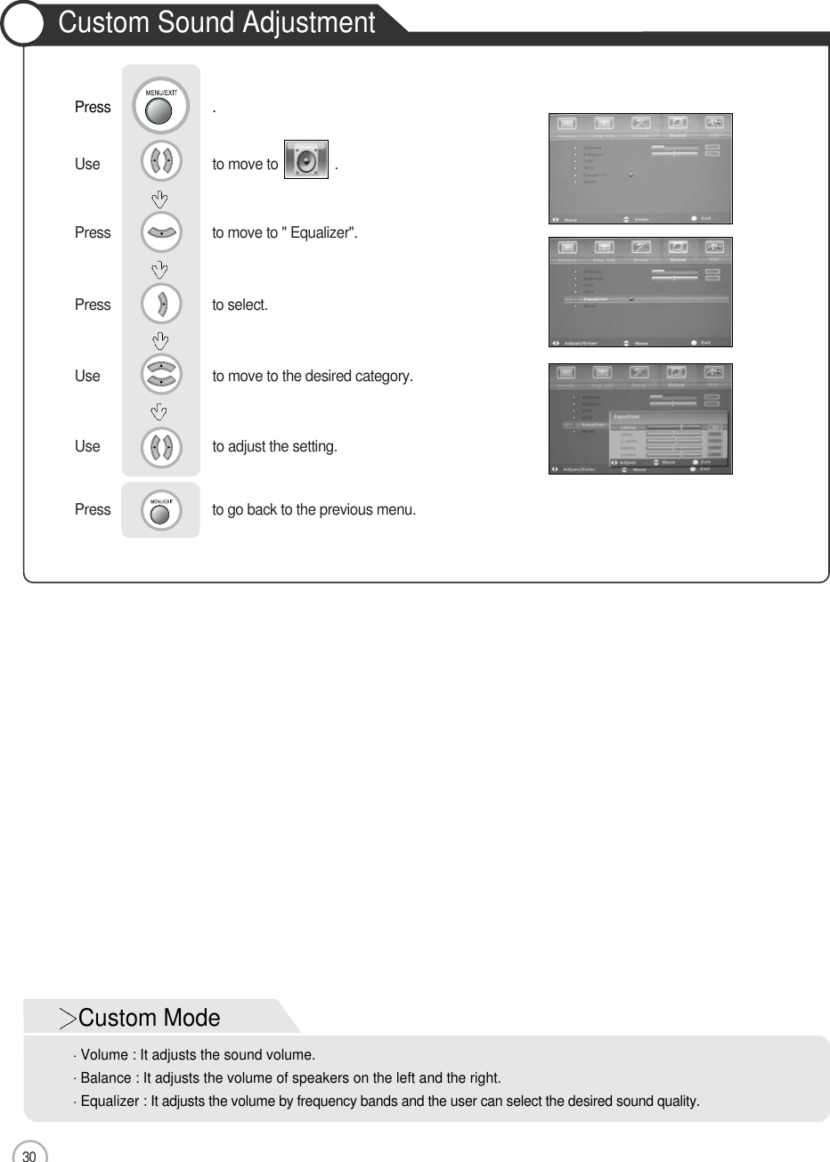 30Use                              to move to the desired category.Use                              to adjust the setting.    Press                           to go back to the previous menu.      Use                              to move to               .                  Press                           to move to &quot; Equalizer&quot;. Press                           to select.                 Basic UsePress                           .Custom ModeVolume : It adjusts the sound volume.Balance : It adjusts the volume of speakers on the left and the right. Equalizer : It adjusts the volume by frequency bands and the user can select the desired sound quality.Custom Sound Adjustment