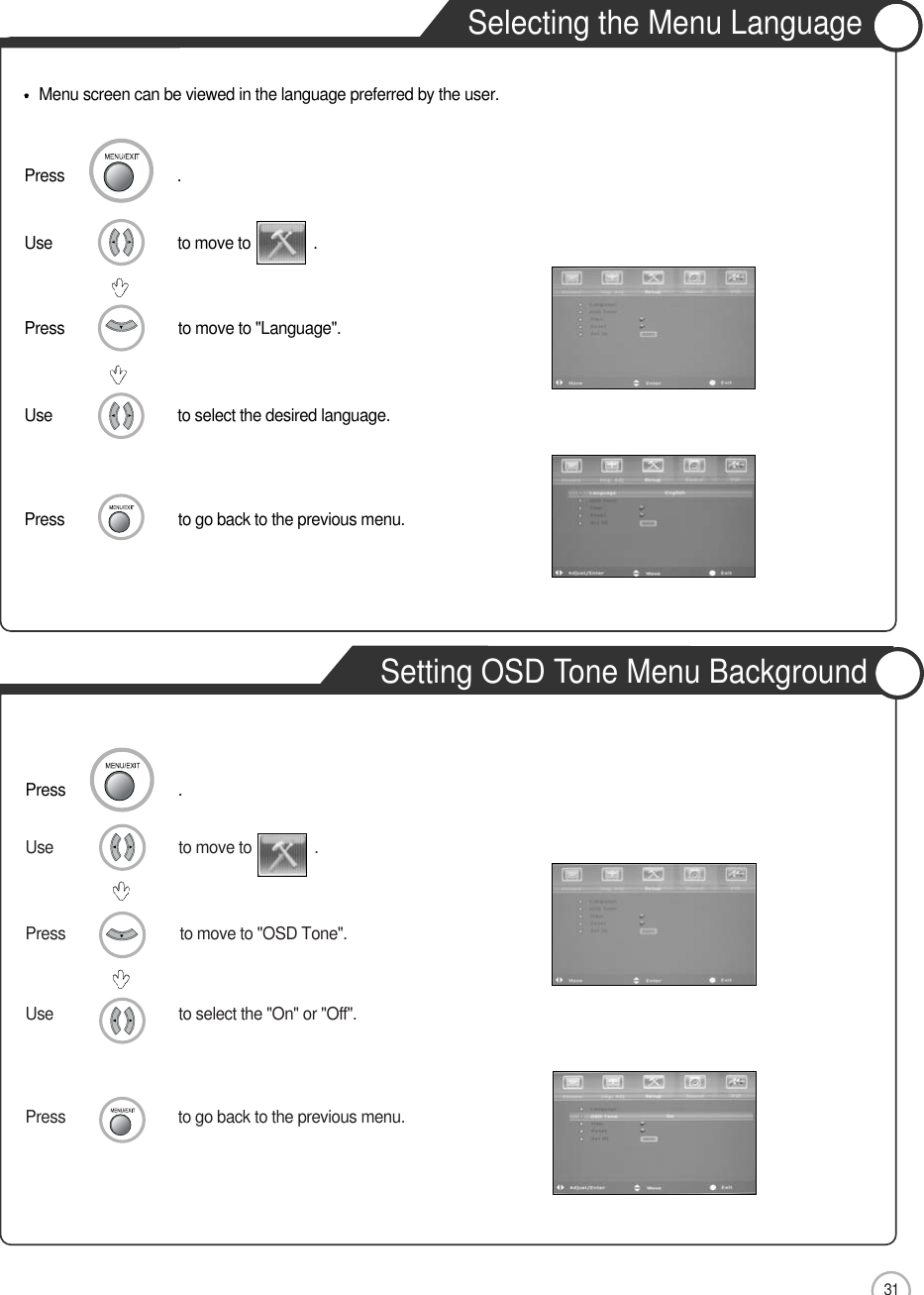 31Press                           to go back to the previous menu.                    Use                              to move to               .                  Press                           to move to &quot;OSD Tone&quot;.    Use                              to select the &quot;On&quot; or &quot;Off&quot;.        Press                           to go back to the previous menu.                    Use                              to move to               .                  Press                           to move to &quot;Language&quot;.    Use                              to select the desired language.    Basic UseMenu screen can be viewed in the language preferred by the user.Press                           .Press                           .Selecting the Menu LanguageSetting OSD Tone Menu Background