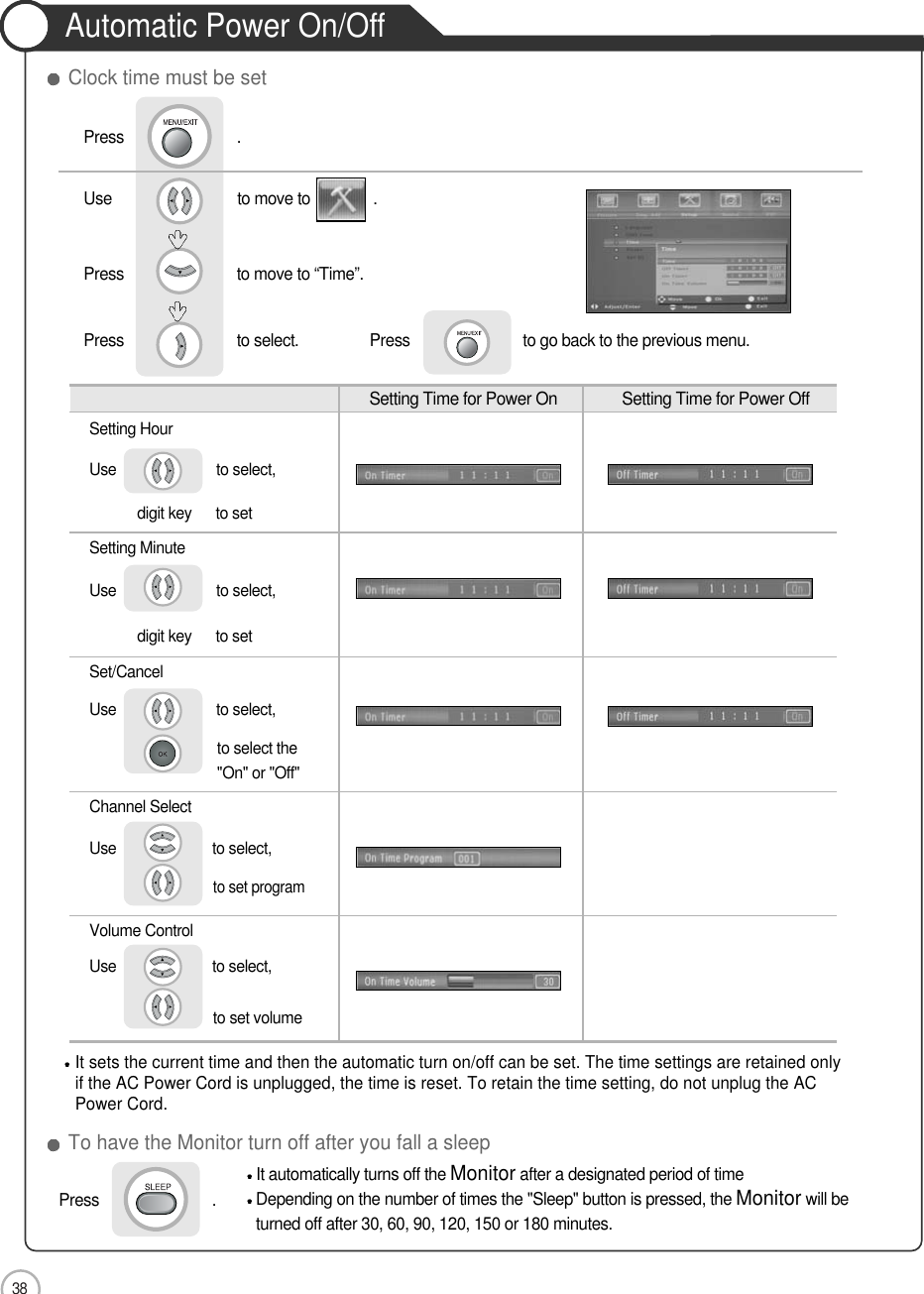 38Automatic Power On/OffApplicationSetting Time for Power On  Setting Time for Power OffSetting HourUse                         to select, digit key      to setSetting MinuteUse                         to select, digit key      to setSet/CancelUse                         to select, to select the&quot;On&quot; or &quot;Off&quot;Channel SelectUse                        to select, to set programVolume ControlUse                        to select, to set volume It automatically turns off the Monitorafter a designated period of timeDepending on the number of times the &quot;Sleep&quot; button is pressed, the Monitorwill beturned off after 30, 60, 90, 120, 150 or 180 minutes. It sets the current time and then the automatic turn on/off can be set. The time settings are retained onlyif the AC Power Cord is unplugged, the time is reset. To retain the time setting, do not unplug the ACPower Cord.To have the Monitor turn off after you fall a sleepClock time must be setPress                           .Press                           .Use                              to move to               .                  Press                           to move to “Time”. Press                           to select.                 Press                           to go back to the previous menu.            