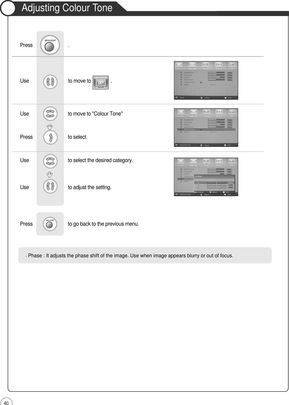 40Adjusting Colour ToneMonitorUse                              to move to               .                  Use                            to move to &quot;Colour Tone&quot;     Press                           to select.Use                            to select the desired category.    Use                            to adjust the setting.Press                           to go back to the previous menu.             Press                           .Phase : It adjusts the phase shift of the image. Use when image appears blurry or out of focus.        