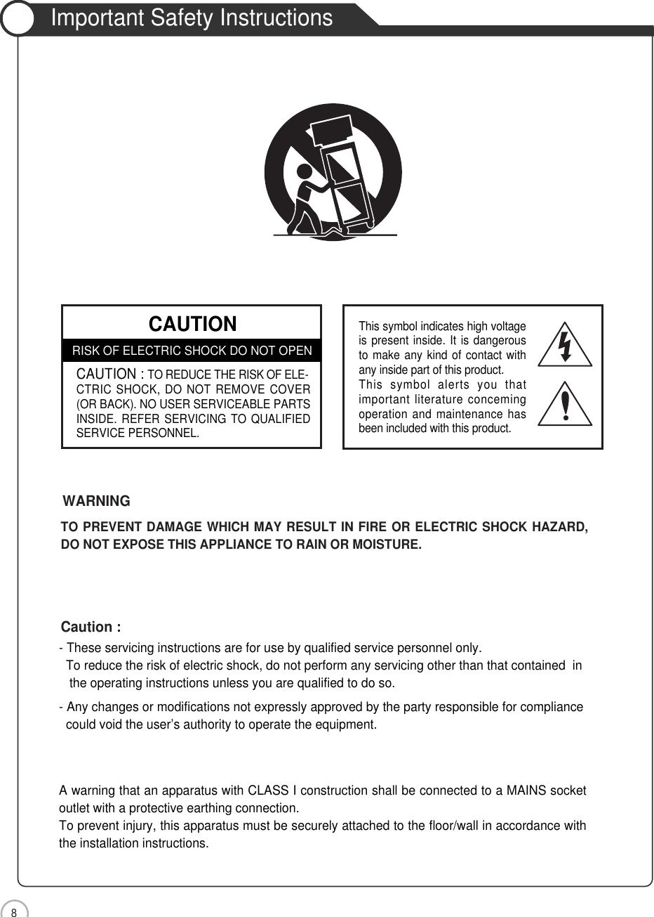 Safety Precautions8Important Safety Instructions- These servicing instructions are for use by qualified service personnel only.  To reduce the risk of electric shock, do not perform any servicing other than that contained  in the operating instructions unless you are qualified to do so.- Any changes or modifications not expressly approved by the party responsible for compliance could void the user’s authority to operate the equipment.A warning that an apparatus with CLASS I construction shall be connected to a MAINS socketoutlet with a protective earthing connection.To prevent injury, this apparatus must be securely attached to the floor/wall in accordance withthe installation instructions.Caution :TO PREVENT DAMAGE WHICH MAY RESULT IN FIRE OR ELECTRIC SHOCK HAZARD,DO NOT EXPOSE THIS APPLIANCE TO RAIN OR MOISTURE.WARNING CAUTIONRISK OF ELECTRIC SHOCK DO NOT OPENCAUTION : TO REDUCE THE RISK OF ELE-CTRIC SHOCK, DO NOT REMOVE COVER(OR BACK). NO USER SERVICEABLE PARTSINSIDE. REFER SERVICING TO QUALIFIEDSERVICE PERSONNEL.This symbol indicates high voltageis present inside. It is dangerousto make any kind of contact withany inside part of this product.This symbol alerts you thatimportant literature concemingoperation and maintenance hasbeen included with this product.