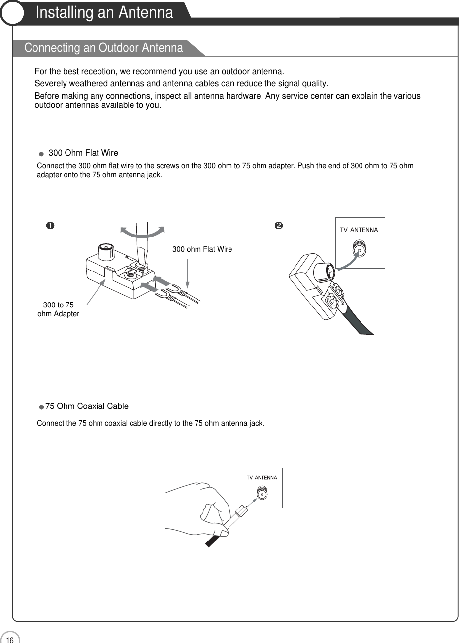 User Guidance Information16Installing an AntennaFor the best reception, we recommend you use an outdoor antenna.Severely weathered antennas and antenna cables can reduce the signal quality.Before making any connections, inspect all antenna hardware. Any service center can explain the variousoutdoor antennas available to you.300 to 75ohm Adapter  300 Ohm Flat WireConnect the 300 ohm flat wire to the screws on the 300 ohm to 75 ohm adapter. Push the end of 300 ohm to 75 ohm adapter onto the 75 ohm antenna jack.75 Ohm Coaxial CableConnect the 75 ohm coaxial cable directly to the 75 ohm antenna jack.300 ohm Flat Wire Connecting an Outdoor Antenna