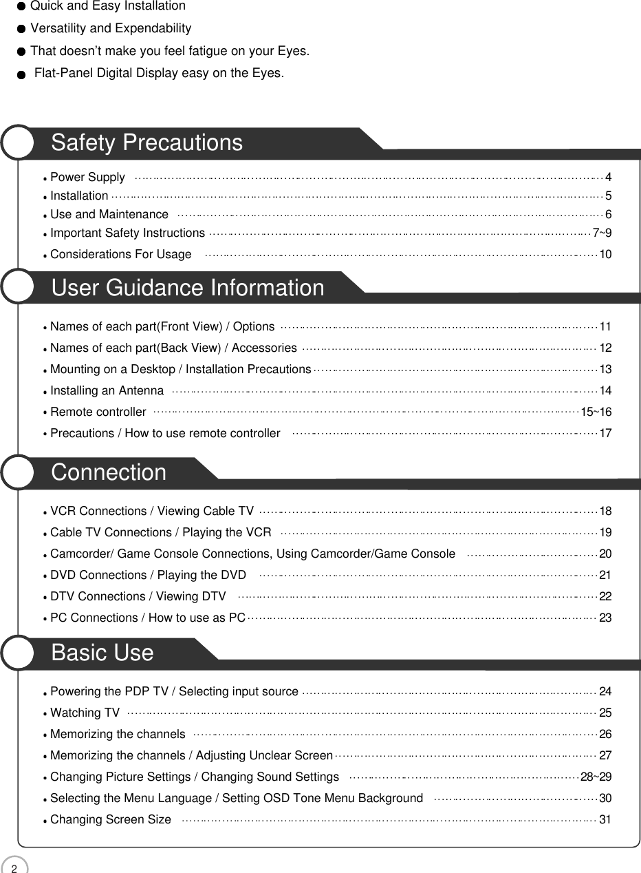 2Safety PrecautionsPower Supply 4Installation 5Use and Maintenance 6Important Safety Instructions 7~9Considerations For Usage 10User Guidance InformationNames of each part(Front View) / Options 11Names of each part(Back View) / Accessories 12Mounting on a Desktop / Installation Precautions 13Installing an Antenna 14Remote controller 15~16Precautions / How to use remote controller 17ConnectionVCR Connections / Viewing Cable TV 18Cable TV Connections / Playing the VCR 19Camcorder/ Game Console Connections, Using Camcorder/Game Console 20DVD Connections / Playing the DVD 21DTV Connections / Viewing DTV 22PC Connections / How to use as PC 23Basic UsePowering the PDP TV / Selecting input source 24Watching TV 25Memorizing the channels 26Memorizing the channels / Adjusting Unclear Screen 27Changing Picture Settings / Changing Sound Settings 28~29Selecting the Menu Language / Setting OSD Tone Menu Background 30Changing Screen Size 31Quick and Easy InstallationVersatility and ExpendabilityThat doesn’t make you feel fatigue on your Eyes.Flat-Panel Digital Display easy on the Eyes.CONTENTS