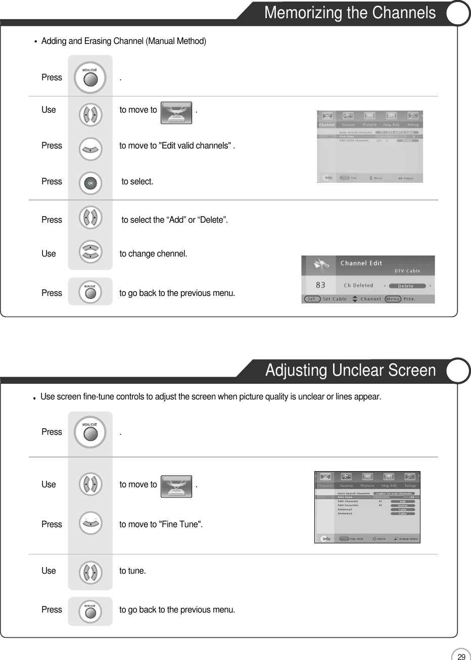 29Memorizing the ChannelsAdjusting Unclear ScreenBasic UseUse                              to move to                  .                  Press                           to move to &quot;Edit valid channels&quot; .   Press                            to select.        Press                            to select the “Add” or “Delete”.Press                           .Use                              to change chennel.                       Press                           to go back to the previous menu.               Adding and Erasing Channel (Manual Method)Use screen fine-tune controls to adjust the screen when picture quality is unclear or lines appear.Use                              to move to                  .                  Press                           to move to &quot;Fine Tune&quot;.      Press                           .Use                             to tune.Press                           to go back to the previous menu.