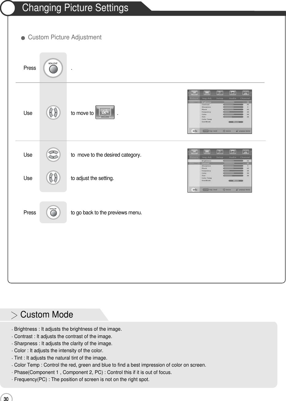 30Changing Picture Settings30Basic UseUse                              to move to                  .                  Press                           .Use                             to  move to the desired category.Use                             to adjust the setting.Press                           to go back to the previews menu.             Custom Picture AdjustmentCustom ModeBrightness : It adjusts the brightness of the image.Contrast : It adjusts the contrast of the image.Sharpness : It adjusts the clarity of the image.Color : It adjusts the intensity of the color.Tint : It adjusts the natural tint of the image.Color Temp : Control the red, green and blue to find a best impression of color on screen.Phase(Component 1 , Component 2, PC) : Control this if it is out of focus.Frequency(PC) : The position of screen is not on the right spot.