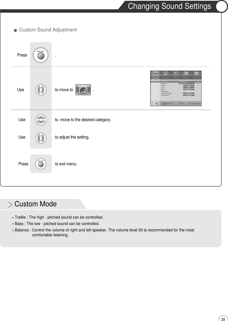 31Changing Sound SettingsUse                              to move to                   .                  Press                           .Use                             to  move to the desired category.Use                             to adjust the setting.Press                          to exit menu.                     Custom Sound Adjustment31Basic UseCustom ModeTreble : The high - pitched sound can be controlled.Bass : The low - pitched sound can be controlled.Balance : Control the volume of right and left speaker. The volume level 50 is recommended for the mostcomfortable listening.