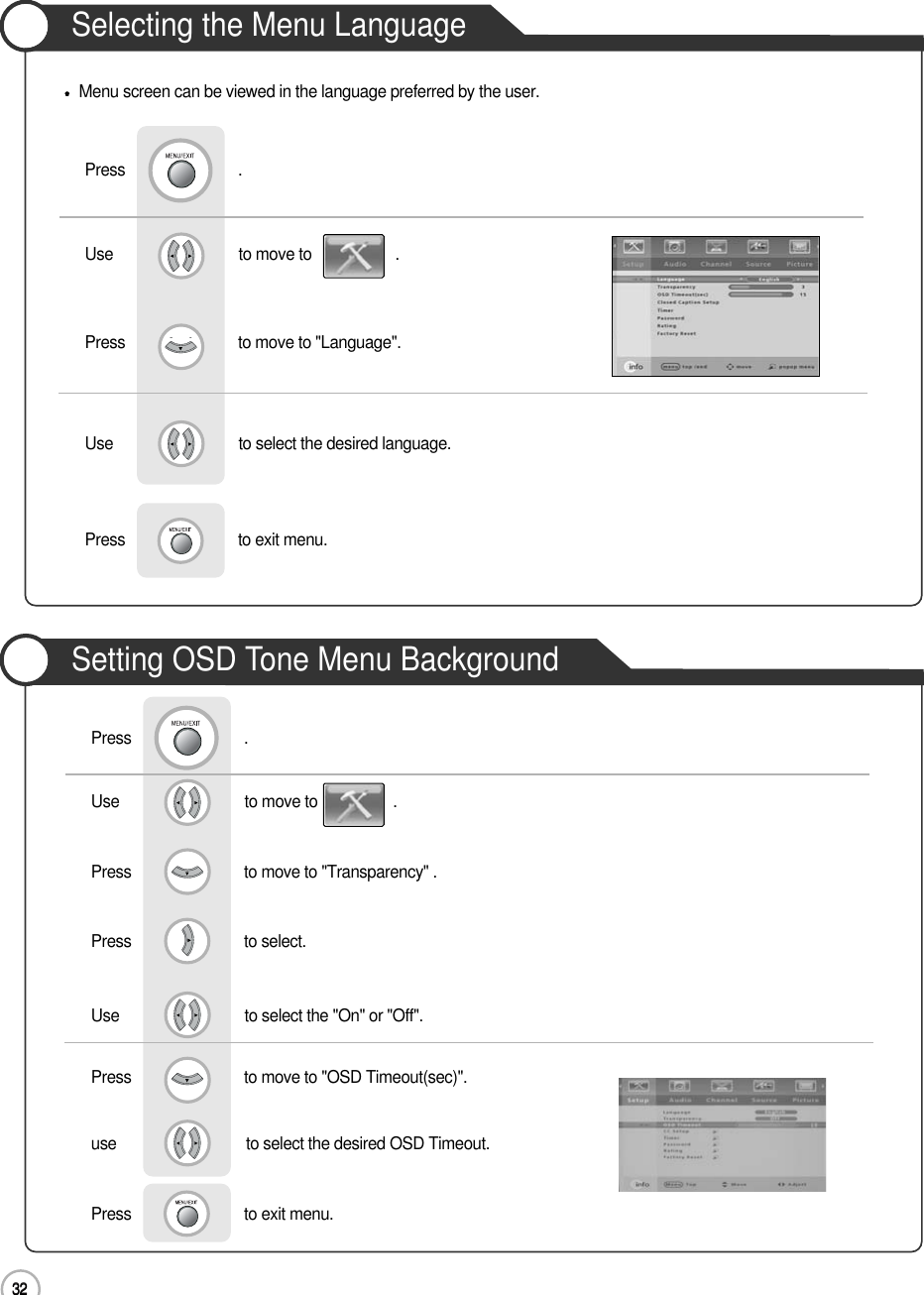 32Selecting the Menu Language32Basic UseMenu screen can be viewed in the language preferred by the user.Use                              to move to                    .                  Press                           to move to &quot;Language&quot;.                 Press                           .Use                              to select the desired language.Press                           to exit menu.                    Use                              to move to                  .                  Press                           to move to &quot;Transparency&quot; .    Press                           to select.                 Press                           .Use                              to select the &quot;On&quot; or &quot;Off&quot;.Press                           to move to &quot;OSD Timeout(sec)&quot;.use                               to select the desired OSD Timeout.Press                           to exit menu.                    Setting OSD Tone Menu Background