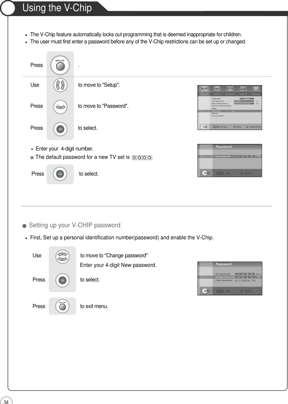 34ApplicationUsing the V-ChipThe V-Chip feature automatically locks out programming that is deemed inappropriate for children. The user must first enter a password before any of the V-Chip restrictions can be set up or changed.Enter your  4-digit number.The default password for a new TV set isPress                           to select.   First, Set up a personal identification number(password) and enable the V-Chip.Use                              to move to &quot;Setup&quot;.                  Press                           to move to &quot;Password&quot;.Press                           to select.                 Press                           .Setting up your V-CHIP password Use                              to move to &quot;Change password&quot;Press                           to select.                 Press                           to exit menu.                     Enter your 4-digit New password.