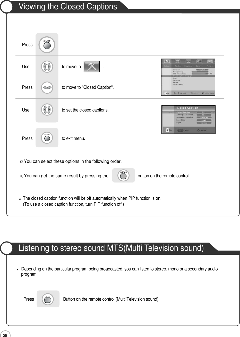 3838ApplicationViewing the Closed CaptionsUse                              to move to                    .                  Press                           to move to &quot;Closed Caption&quot;.Press                           .Use                             to set the closed captions.Press                           to exit menu.      You can select these options in the following order.You can get the same result by pressing the button on the remote control.Listening to stereo sound MTS(Multi Television sound)Press                           Button on the remote control.(Multi Television sound)Depending on the particular program being broadcasted, you can listen to stereo, mono or a secondary audioprogram.The closed caption function will be off automatically when PIP function is on.(To use a closed caption function, turn PIP function off.)