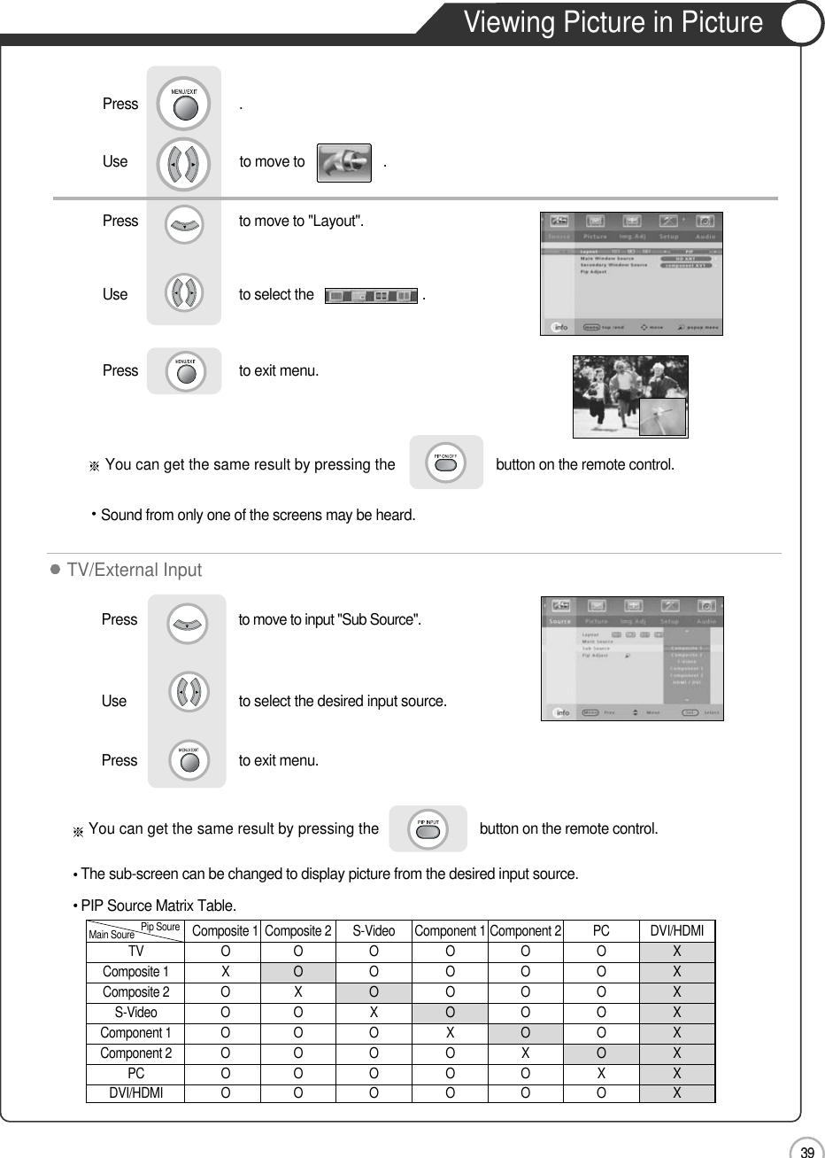 3939Viewing Picture in PictureApplicationYou can get the same result by pressing the button on the remote control.Sound from only one of the screens may be heard.Use                              to move to                     .                  Press                           to move to &quot;Layout&quot;.Press                           .Use                             to select the                             .Press                           to exit menu.                     You can get the same result by pressing the button on the remote control.The sub-screen can be changed to display picture from the desired input source.Press                         to move to input &quot;Sub Source&quot;. Use                             to select the desired input source.Press                         to exit menu.                     TV/External InputPIP Source Matrix Table.Composite 1 Composite 2 S-Video Component 1 Component 2 PC DVI/HDMITV O O O O O O XComposite 1 X O O O O O XComposite 2 O X O O O O XS-Video O O X O O O XComponent 1 O O O X O O XComponent 2 O O O O X O XPC O O O O O X XDVI/HDMI O O O O O O XMain Soure Pip Soure