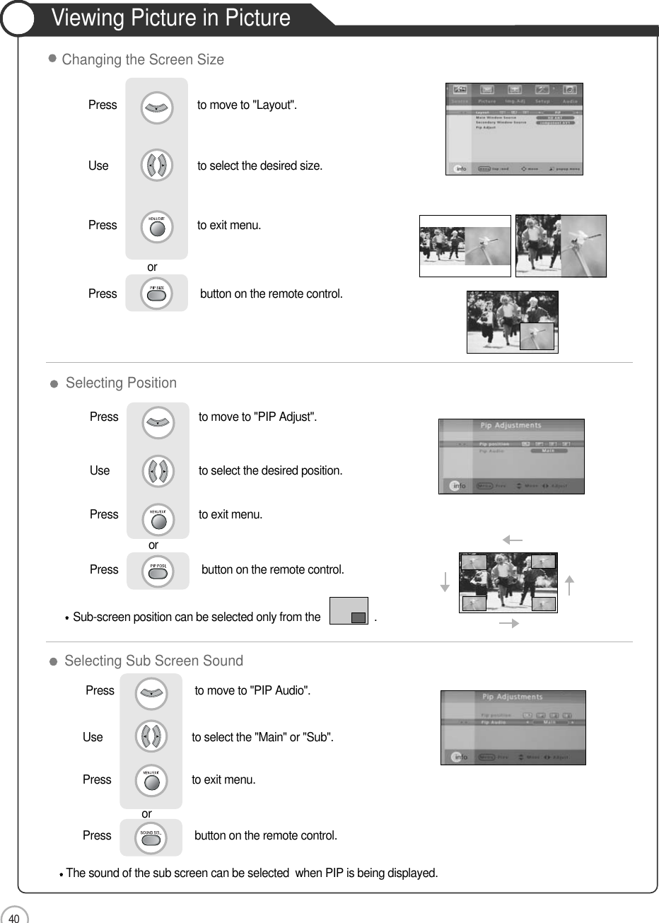 40ApplicationViewing Picture in PictureSelecting Sub Screen SoundSelecting PositionSub-screen position can be selected only from the                  .Press                           to move to &quot;PIP Adjust&quot;.Use                             to select the desired position.Press                           to exit menu.orPress                            button on the remote control.The sound of the sub screen can be selected  when PIP is being displayed.Press                           to move to &quot;PIP Audio&quot;. Use                             to select the &quot;Main&quot; or &quot;Sub&quot;.Press                           to exit menu.                     orPress                            button on the remote control.Press                           to move to &quot;Layout&quot;.               Use                             to select the desired size.Press                           to exit menu.                     orPress                            button on the remote control.Changing the Screen Size