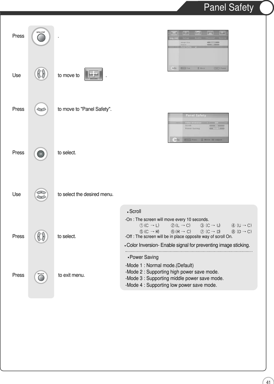 41ApplicationPanel SafetyUse                              to move to                     .                  Press                           to move to &quot;Panel Safety&quot;. Press                           to select.Use                            to select the desired menu.  Press                          to select.Press                          to exit menu.Press                           .Scroll-On : The screen will move every 10 seconds. -Off : The screen will be in place opposite way of scroll On.Power Saving-Mode 1 : Normal mode.(Default)-Mode 2 : Supporting high power save mode.-Mode 3 : Supporting middle power save mode.-Mode 4 : Supporting low power save mode.Color Inversion- Enable signal for preventing image sticking.