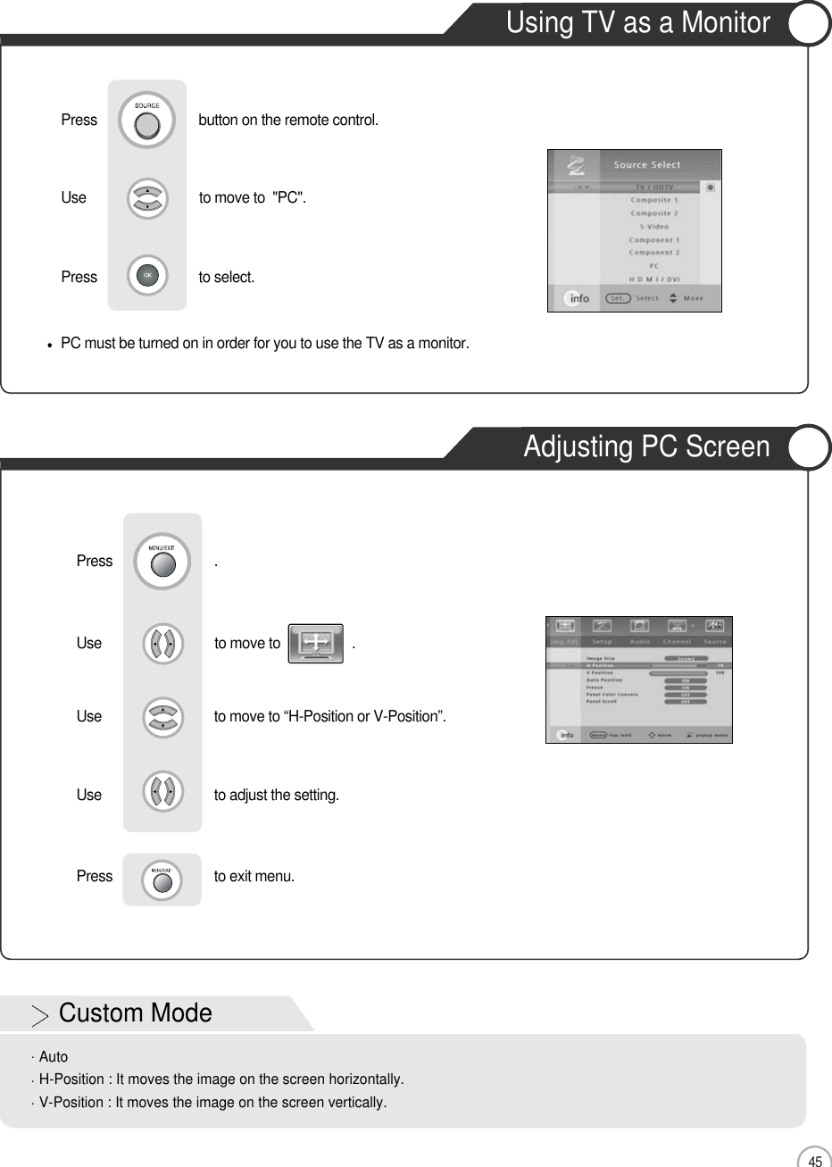 45Using TV as a MonitorAdjusting PC ScreenMonitorUse                              to move to                   .                  Use                            to move to “H-Position or V-Position”. Use                            to adjust the setting.Press                           to exit menu.   Press                           .PC must be turned on in order for you to use the TV as a monitor.Using TV as a MonitorUse                              to move to  &quot;PC&quot;.                  Press                           to select.                 Press                           button on the remote control.Custom ModeAutoH-Position : It moves the image on the screen horizontally.V-Position : It moves the image on the screen vertically.