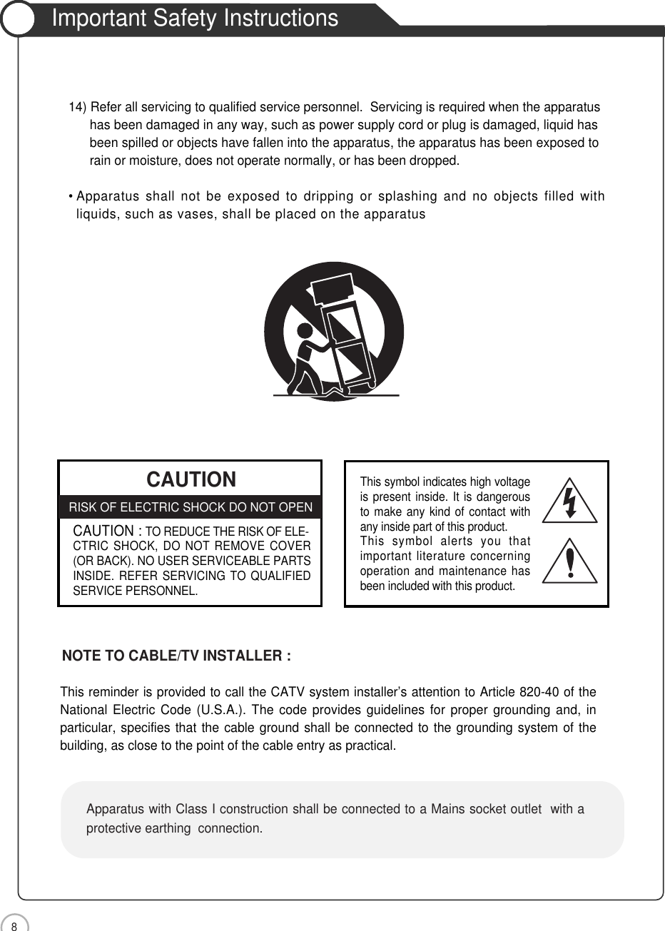 8Important Safety InstructionsSafety Precautions CAUTIONRISK OF ELECTRIC SHOCK DO NOT OPENCAUTION : TO REDUCE THE RISK OF ELE-CTRIC SHOCK, DO NOT REMOVE COVER(OR BACK). NO USER SERVICEABLE PARTSINSIDE. REFER SERVICING TO QUALIFIEDSERVICE PERSONNEL.This symbol indicates high voltageis present inside. It is dangerousto make any kind of contact withany inside part of this product.This symbol alerts you thatimportant literature concerningoperation and maintenance hasbeen included with this product.14) Refer all servicing to qualified service personnel.  Servicing is required when the apparatus has been damaged in any way, such as power supply cord or plug is damaged, liquid hasbeen spilled or objects have fallen into the apparatus, the apparatus has been exposed torain or moisture, does not operate normally, or has been dropped.• Apparatus shall not be exposed to dripping or splashing and no objects filled withliquids, such as vases, shall be placed on the apparatusThis reminder is provided to call the CATV system installer’s attention to Article 820-40 of theNational Electric Code (U.S.A.). The code provides guidelines for proper grounding and, inparticular, specifies that the cable ground shall be connected to the grounding system of thebuilding, as close to the point of the cable entry as practical.NOTE TO CABLE/TV INSTALLER :Apparatus with Class I construction shall be connected to a Mains socket outlet  with aprotective earthing  connection.