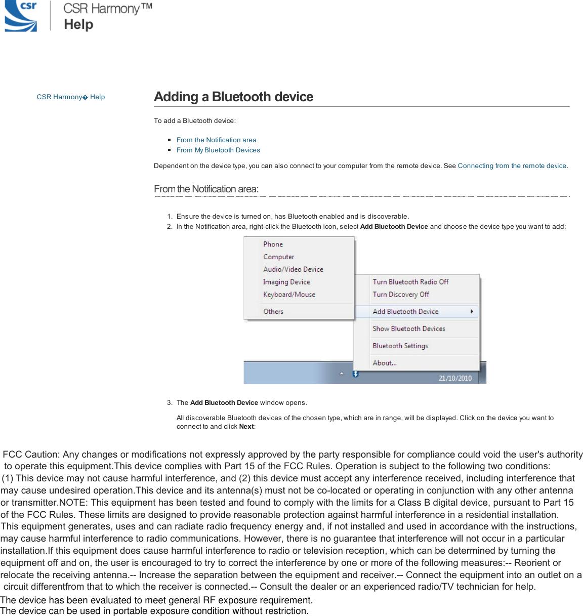 CSR Harmony�Help Adding a Bluetooth deviceTo add a Bluetooth device:From the Notification areaFrom My Bluetooth DevicesDependent on the device type, you can also connect to your com puter from the remote device. See Connecting from the remote device.Fromthe Notification area:1. Ensure the device is turned on, has Bluetooth enabled and is discoverable.2. In the Notification area, right-click the Bluetooth icon, select Add Bluetooth Device and choose the device type you want to add:3. The Add Bluetooth Device window opens.All discoverable Bluetooth devices of the chosen type, which are in range, will be displayed. Click on the device you want toconnect to and click Next:  FCC Caution: Any changes or modifications not expressly approved by the party responsible for compliance could void the user's authority to operate this equipment.This device complies with Part 15 of the FCC Rules. Operation is subject to the following two conditions: (1) This device may not cause harmful interference, and (2) this device must accept any interference received, including interference that may cause undesired operation.This device and its antenna(s) must not be co-located or operating in conjunction with any other antenna or transmitter.NOTE: This equipment has been tested and found to comply with the limits for a Class B digital device, pursuant to Part 15 of the FCC Rules. These limits are designed to provide reasonable protection against harmful interference in a residential installation. This equipment generates, uses and can radiate radio frequency energy and, if not installed and used in accordance with the instructions, may cause harmful interference to radio communications. However, there is no guarantee that interference will not occur in a particular installation.If this equipment does cause harmful interference to radio or television reception, which can be determined by turning the equipment off and on, the user is encouraged to try to correct the interference by one or more of the following measures:-- Reorient or relocate the receiving antenna.-- Increase the separation between the equipment and receiver.-- Connect the equipment into an outlet on a circuit differentfrom that to which the receiver is connected.-- Consult the dealer or an experienced radio/TV technician for help.  The device has been evaluated to meet general RF exposure requirement. The device can be used in portable exposure condition without restriction. 