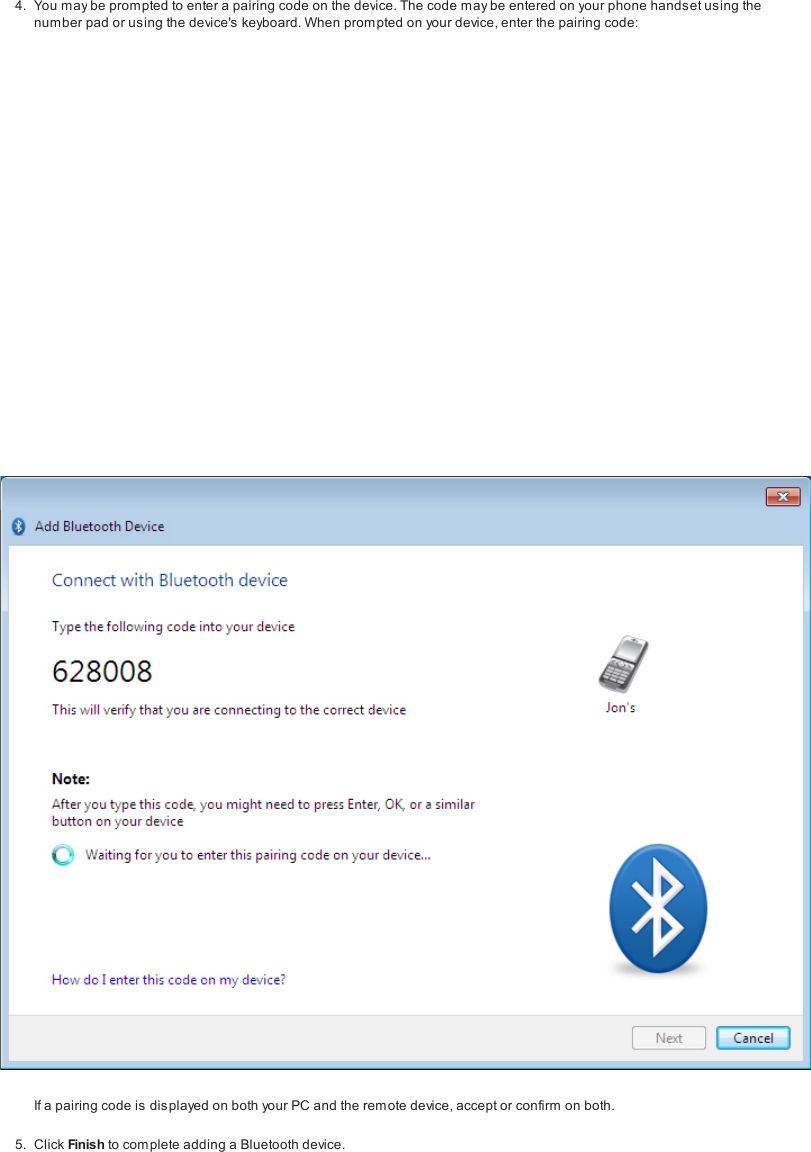 4. You may be prompted to enter a pairing code on the device. The code may be entered on your phone hands et using thenumber pad or using the device's keyboard. When prompted on your device, enter the pairing code:If a pairing code is displayed on both your PC and the remote device, accept or confirm on both.5. Click Finish to com plete adding a Bluetooth device.