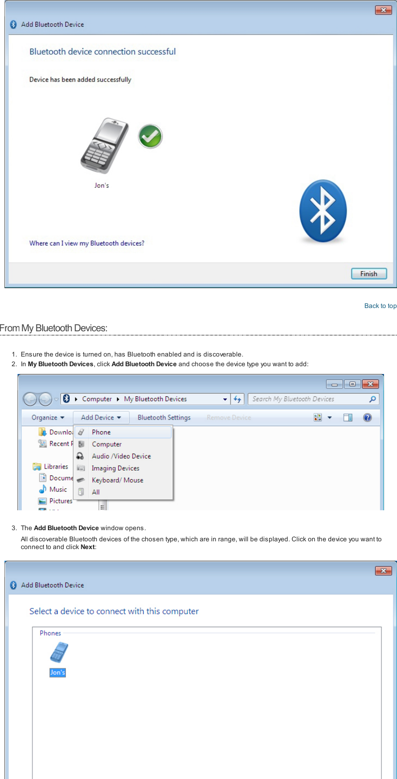 Back to topFromMy Bluetooth Devices:1. Ensure the device is turned on, has Bluetooth enabled and is discoverable.2. In My Bluetooth Devices, click Add Bluetooth Device and choose the device type you want to add:3. The Add Bluetooth Device window opens.All discoverable Bluetooth devices of the chosen type, which are in range, will be displayed. Click on the device you want toconnect to and click Next: