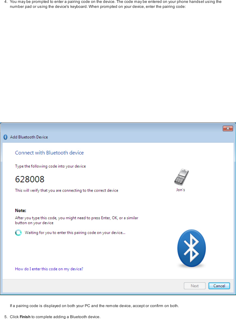4. You may be prompted to enter a pairing code on the device. The code may be entered on your phone hands et using thenumber pad or using the device's keyboard. When prompted on your device, enter the pairing code:If a pairing code is displayed on both your PC and the remote device, accept or confirm on both.5. Click Finish to com plete adding a Bluetooth device.